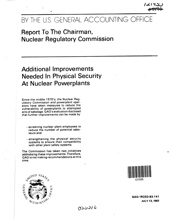 handle is hein.gao/gaobabedg0001 and id is 1 raw text is: 




BY THE US, GENERAL ACCOUNTING OFFICE


Report To The Chairman,

Nuclear Regulatory Commission








Additional Improvements

Needed In Physical Security

At Nuclear Powerplants



Since the middle 1970's, the Nuclear Reg-
ulatory Commission and powerplant oper-
ators have taken measures to reduce the
vulnerability of powerplants to attempted
acts of sabotage. GAO's evaluation disclosed
that further improvements can be made by


   --screening nuclear plant employees to
   reduce the number of potential sabo-
   teurs and

   --strengthening the physical security
   systems to ensure their compatibility
   with other plant safety systems.

The Commission has taken two initiatives
addreSsing these improvements. Therefore,
GAO is not making recommendations at this
time.




                     ....  - ,I'121935





                                                         GAO/RCED-83-141
    1ce  t<s\                                                 JULY 13, 1983
          O -Loi/



