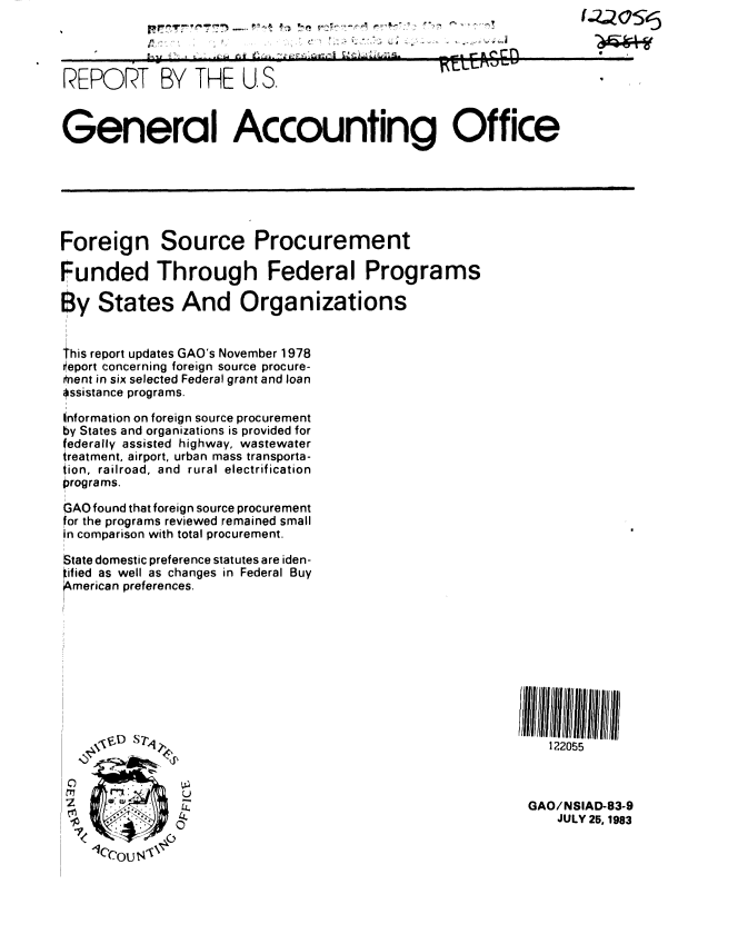 handle is hein.gao/gaobabedw0001 and id is 1 raw text is: 
__                ~'r' ~* *     -!          ('Z2OSc5
          . -.. ~


REPORT BY THE U. S..


General Accounting Office






Foreign Source Procurement

Funded Through Federal Programs

8y States And Organizations


This report updates GAO's November 1978
Oeport concerning foreign source procure-
Onent in six selected Federal grant and loan
assistance programs.

information on foreign source procurement
by States and organizations is provided for
ederally assisted highway, wastewater
reatment, airport, urban mass transporta-
iion, railroad, and rural electrification
programs.

GAO found that foreign source procurement
for the programs reviewed remained small
in comparison with total procurement.

State domestic preference statutes are iden-
f ied as well as changes in Federal Buy
merican preferences.










   \4N                                                       122055



                 ~-L 0                                    GAO/ NSIAD-83-9
                 I                                            JULY 25,1983


w


