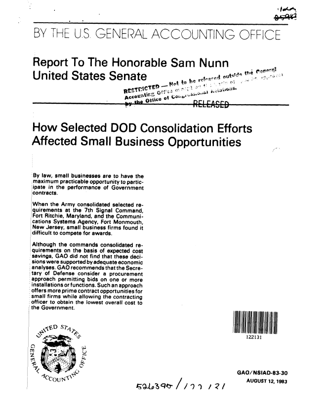 handle is hein.gao/gaobabeec0001 and id is 1 raw text is: 



BY THE US, GENERAL ACCOUNTING OFFICE



Report To The Honorable Sam Nunn

United  States  Senate  . ..o'oVo, out .


,., the tc  D  rEEASEE


How Selected DOD Consolidation Efforts

Affected Small Business Opportunities




By law, small businesses are to have the
maximum practicable opportunity to partic-
,ipate in the performance of Government
contracts.

When the Army consolidated selected re-
quirements at the 7th Signal Command,
Fort Ritchie, Maryland, and the Communi-
cations Systems Agency, Fort Monmouth,
New Jersey, small business firms found it
difficult to compete for awards.


Although the commands consolidated re-
quirements on the basis of expected cost
savings, GAO did not find that these deci-
sions were supported by adequate economic
analyses. GAO recommends that the Secre-
tary of Defense consider a procurement
approach permitting bids on one or more
installations or functions. Such an approach
offers more prime contract opportunities for
small firms while allowing the contracting
officer to obtain the lowest overall cost to
the Government.


122131


GAO/NSIAD-83-30
   AUGUST 12, 1983


/591') /:?/


0


1


