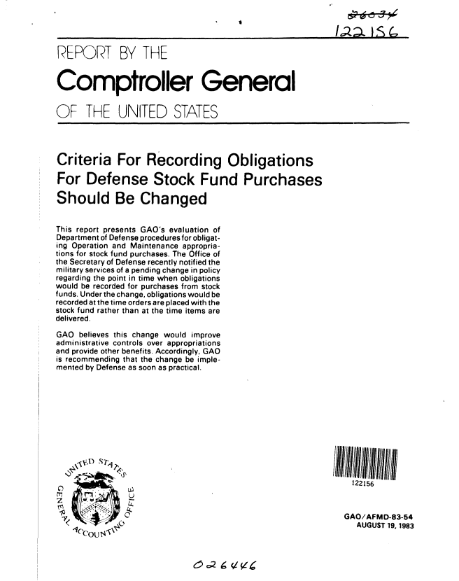handle is hein.gao/gaobabeei0001 and id is 1 raw text is: 




REPORT BY THE


Comptroller General


OF THE UNITED STATES


Criteria For Recording Obligations

For Defense Stock Fund Purchases

Should Be Changed


This report presents GAO's evaluation of
Department of Defense procedures for obligat-
ing Operation and Maintenance appropria-
tions for stock fund purchases. The Office of
the Secretary of Defense recently notified the
military services of a pending change in policy
regarding the point in time when obligations
would be recorded for purchases from stock
funds. Under the change, obligations would be
recorded at the time orders are placed with the
stock fund rather than at the time items are
delivered.

GAO believes this change would improve
administrative controls over appropriations
and provide other benefits. Accordingly, GAO
is recommending that the change be imple-
mented by Defense as soon as practical.


0 ,,)S-


            4.


  1C U$


  122156



GAO/AFMD-83-54
   AUGUST 19, 1983


ec2 9 l(/A


