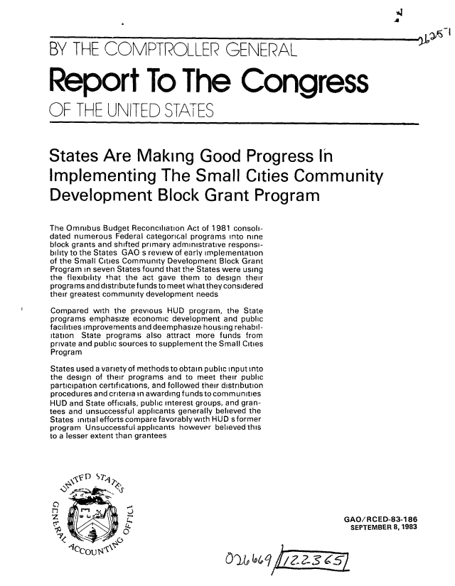 handle is hein.gao/gaobabefg0001 and id is 1 raw text is: 




BY THE COMPTROLLER GENERAL



Report To The Congress


OF THE UNITED STATES




States Are Making Good Progress In

Implementing The Small Cities Community

Development Block Grant Program


The Omnibus Budget Reconciliation Act of 1981 consoli-
dated numerous Federal categorical programs into nine
block grants and shifted primary administrative responsi-
bility to the States GAO s review of early implementation
of the Small Cities Community Development Block Grant
Program in seven States found that the States were using
the flexibility that the act gave them to design their
programs and distribute funds to meet what they considered
their greatest community development needs

Compared with the previous HUD program, the State
programs emphasize economic development and public
facilities improvements and deemphasize housing rehabil-
itation State programs also attract more funds from
private and public sources to supplement the Small Cities
Program

States used a variety of methods to obtain public input into
the design of their programs and to meet their public
participation certifications, and followed their distribution
procedures and criteria in awarding fundsto communities
HUD and State officials, public interest groups, and gran-
tees and unsuccessful applicants generally believed the
States initial efforts compare favorablywith HUD s former
program Unsuccessful applicants however believed this
to a lesser extent than grantees







   I             3
                                                              GAO/RCED-83-186
                                                              SEPTEMBER 8, 1983
    ,.<0


