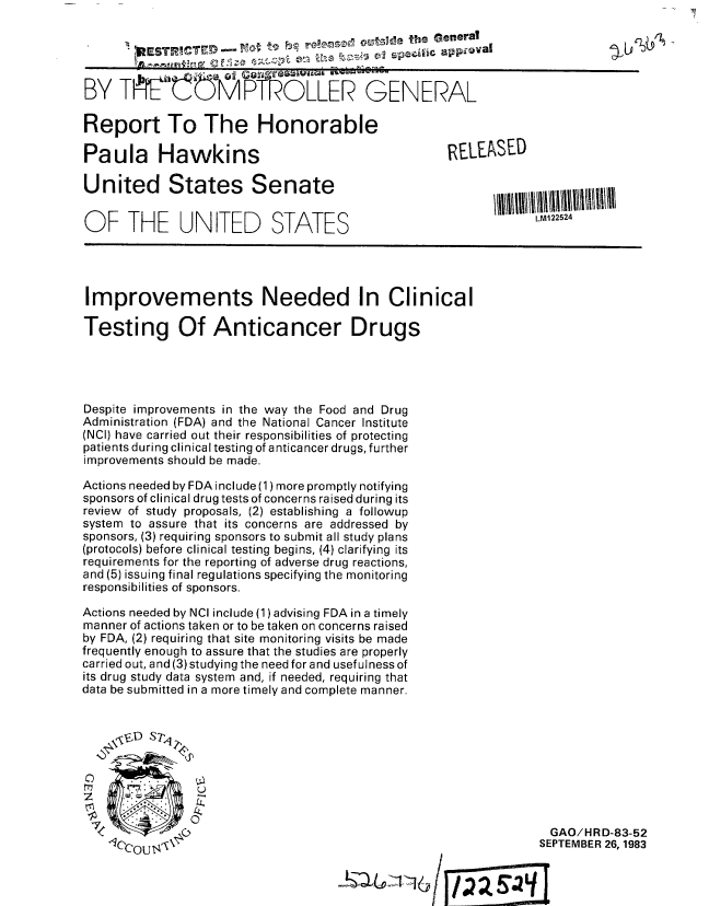 handle is hein.gao/gaobabegg0001 and id is 1 raw text is: 
        ESTPHCTE --0  t90 s eiicapdvl



BY T E   MPTROLLER GENERA~z--L


Report To The Honorable

Paula Hawkins

United States Senate


OF THE UNITED STATES


Improvements Needed In Clinical

Testing Of Anticancer Drugs




Despite improvements in the way the Food and Drug
Administration (FDA) and the National Cancer Institute
(NCI) have carried out their responsibilities of protecting
patients during clinical testing of anticancer drugs, further
improvements should be made.

Actions needed by FDA include (1) more promptly notifying
sponsors of clinical drug tests of concerns raised during its
review of study proposals, (2) establishing a followup
system to assure that its concerns are addressed by
sponsors, (3) requiring sponsors to submit all study plans
(protocols) before clinical testing begins, (4) clarifying its
requirements for the reporting of adverse drug reactions,
and (5) issuing final regulations specifying the monitoring
responsibilities of sponsors.

Actions needed by NCI include (1) advising FDA in a timely
manner of actions taken or to be taken on concerns raised
by FDA, (2) requiring that site monitoring visits be made
frequently enough to assure that the studies are properly
carried out, and (3) studying the need for and usefulness of
its drug study data system and, if needed, requiring that
data be submitted in a more timely and complete manner.


'FD S7?W





          0


              GAO/HRD-83-52
            SEPTEMBER 26, 1983



4 E


RELEASED




            LM122524


