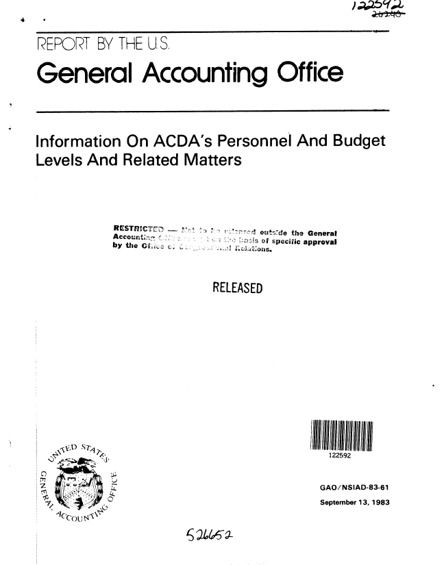 handle is hein.gao/gaobabegn0001 and id is 1 raw text is: 



REPORT BY THE U. S,



General Accounting Office






Information On ACDA's Personnel And Budget

Levels And Related Matters


RESTne RIVKT7
Accourzt;n  , 1:
by the C1.;c c,.


..70 .', oedde the General
          o specilic approval


RELEASED


,.      \ .Nm , ..
      0'r
f7.7


    (A)


122592



GAO/NSIAD-83-61
September 13, 1983


2146 4


