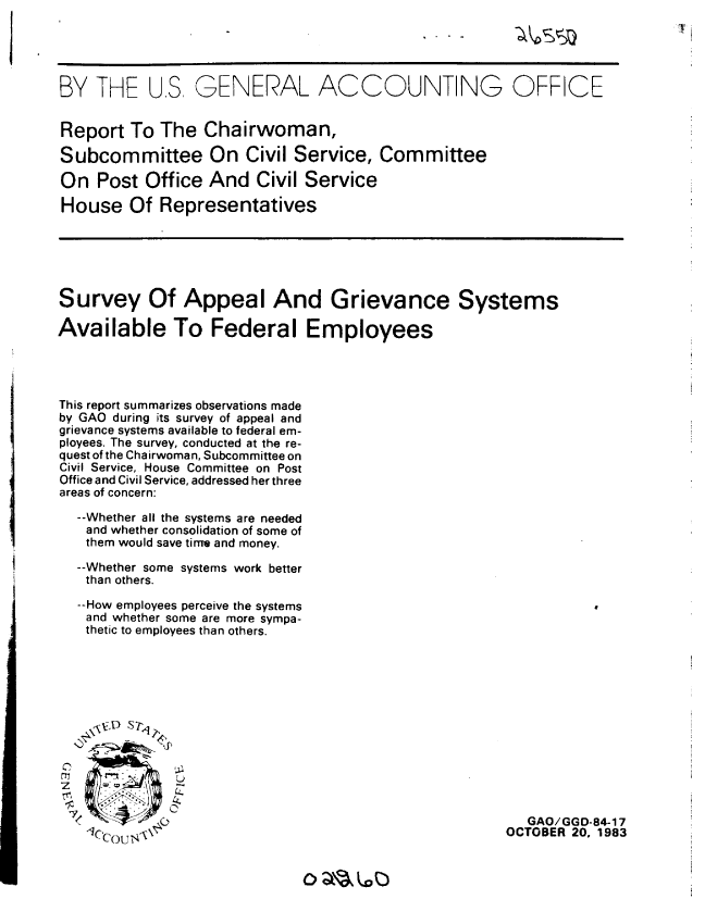 handle is hein.gao/gaobabegv0001 and id is 1 raw text is: 





BY THE U.S GENERAL ACCOUNTING OFFICE


Report To The Chairwoman,

Subcommittee On Civil Service, Committee

On Post Office And Civil Service

House Of Representatives


Survey Of Appeal And Grievance Systems

Available To Federal Employees


This report summarizes observations made
by GAO during its survey of appeal and
grievance systems available to federal em-
ployees. The survey, conducted at the re-
quest of the Chairwoman, Subcommittee on
Civil Service, House Committee on Post
Office and Civil Service, addressed her three
areas of concern:

  --Whether all the systems are needed
  and whether consolidation of some of
  them would save time and money.

  --Whether some systems work better
  than others.

  --How employees perceive the systems
  and whether some are more sympa-
  thetic to employees than others.


\lVbD S r


CL
   Sn.    LL

ur 7 (o)


   GAO/GGD-84-17
OCTOBER 20, 1983


oa'5' 6


