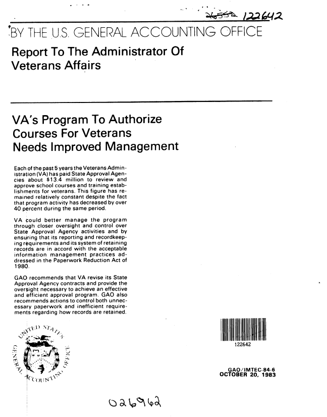 handle is hein.gao/gaobabegw0001 and id is 1 raw text is: 



'BY THE US, GENERAL ACCOUNTING OFFICE


Report To The Administrator Of

Veterans Affairs







VA's Program To Authorize

Courses For Veterans

Needs Improved Management


  Each of the past 5 years the Veterans Admin-
  istration (VA) has paid State Approval Agen-
  cies about $13.4 million to review and
  approve school courses and training estab-
  lishments for veterans. This figure has re-
  mained relatively constant despite the fact
  that program activity has decreased by over
  40 percent during the same period.

  VA could better manage the program
  through closer oversight and control over
  State Approval Agency activities and by
  ensuring that its reporting and recordkeep-
  ing requirements and its system of retaining
  recoirds are in accord with the acceptable
  information management practices ad-
  dressed in the Paperwork Reduction Act of
  1980.

  GAO recommends that VA revise its State
  Approval Agency contracts and provide the
  oversight necessary to achieve an effective
  and efficient approval program. GAO also
  recommends actions to control both unnec-
  essary paperwork and inefficient require-
  ments regarding how records are retained.




  l-_,122642



                                                                GAO/IMTEC-84-6
                                                              OCTOBER 20, 1983


