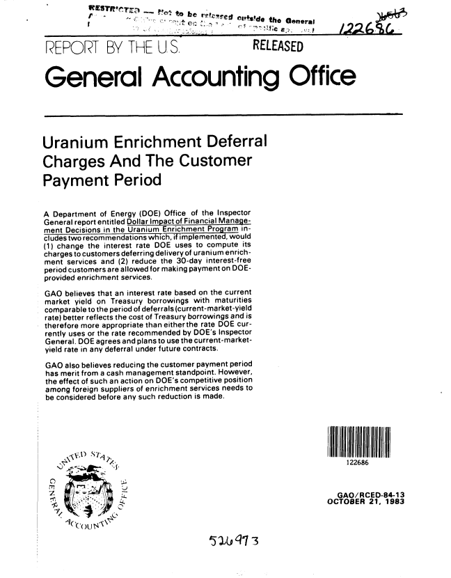 handle is hein.gao/gaobabehe0001 and id is 1 raw text is: 
-C


'   o be r .J. ed el,.s'd, e
                    01Sethe General


)1'


REPORT BY THE U S.     RELEASED


General Accounting Office


Uranium Enrichment Deferral

Charges And The Customer

Payment Period


A Department of Energy (DOE) Office of the Inspector
General report entitled Dollar Impact of Financial Manage-
ment Decisions in the Uranium Enrichment Program in-
cludes two recommendations which, if implemented, would
(1) change the interest rate DOE uses to compute its
charges to customers deferring delivery of uranium enrich-
ment services and (2) reduce the 30-day interest-free
period customers are allowed for making payment on DOE-
provided enrichment services.

GAO believes that an interest rate based on the current
market yield on Treasury borrowings with maturities
comparable to the period of deferrals (current-market-yield
rate) better reflects the cost of Treasury borrowings and is
therefore more appropriate than eitherthe rate DOE cur-
rently uses or the rate recommended by DOE's Inspector
General. DOE agrees and plans to use the current-market-
yield rate in any deferral under future contracts.

GAO also believes reducing the customer payment period
has merit from a cash management standpoint. However,
the effect of such an action on DOE's competitive position
among foreign suppliers of enrichment services needs to
be considered before any such reduction is made.






                                                               122686



 ,       ..,. :GAO/RCED-84-13
       SOCTOBER 21, 1983
         , C OU


