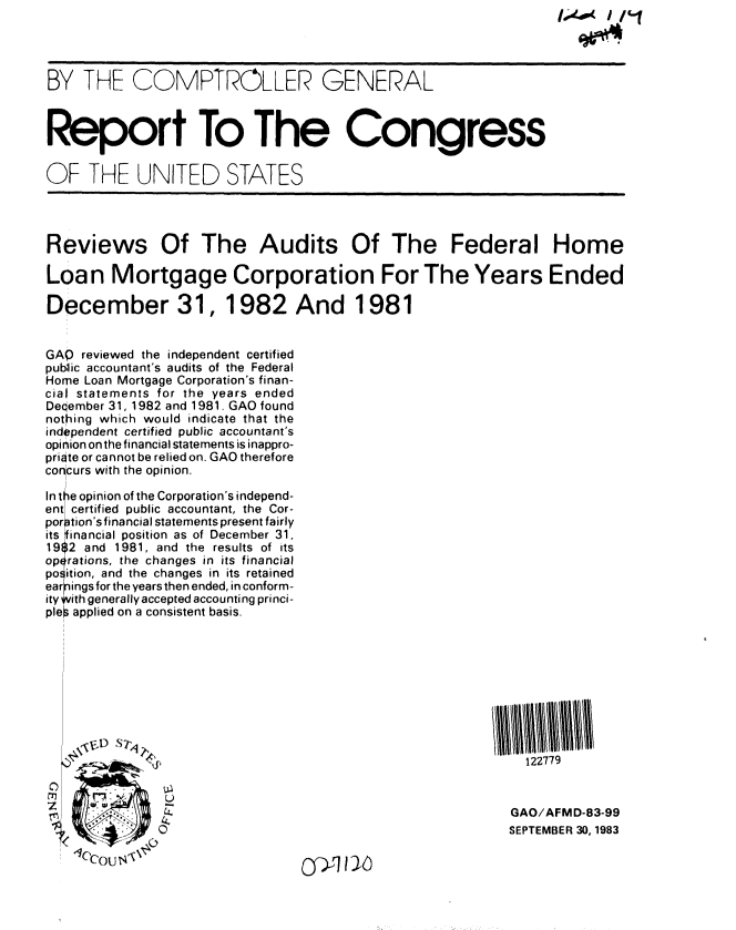 handle is hein.gao/gaobabehs0001 and id is 1 raw text is:                                                                ,-( Ip-/




BY THE COMPTROLLER GENERAL



Report To The Congress


OF THE UNITED STATES




Reviews Of The Audits Of The Federal Home

Loan Mortgage Corporation For The Years Ended

December 31, 1982 And 1981


GAP reviewed the independent certified
public accountant's audits of the Federal
Home Loan Mortgage Corporation's finan-
cial statements for the years ended
Deqember 31, 1982 and 1981. GAO found
nothing which would indicate that the
independent certified public accountant's
opinion onthe financial statements is inappro-
priate or cannot be relied on. GAO therefore
concurs with the opinion.

In tle opinion of the Corporation's independ-
ent certified public accountant, the Cor-
por -tion'sfinancial statements present fairly
its inancial position as of December 31,
19i;2 and 1981, and the results of its
operations, the changes in its financial
poition, and the changes in its retained
earn ings for the years then ended, in conform-
ity *vith generally accepted accounting princi-
ples applied on a consistent basis.










                                                           122779
     iL)
 z






                                                         GAO/AFMD-83-99
                                                         SEPTEMBER 30, 1983


o~~>rJ~y~


-%.      0
'Iccouo'l



