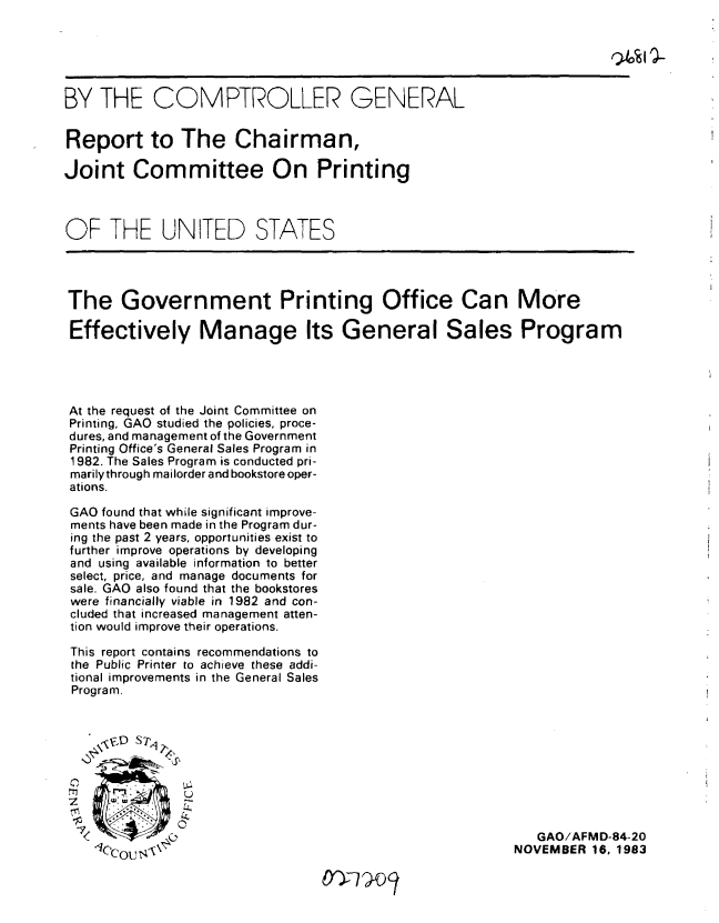 handle is hein.gao/gaobabeib0001 and id is 1 raw text is: 





BY THE COMPTROLLER GENERAL


Report to The Chairman,

Joint Committee On Printing



OF THE UNITED STATES




The Government Printing Office Can More

Effectively Manage Its General Sales Program




At the request of the Joint Committee on
Printing, GAO studied the policies, proce-
dures, and management of the Government
Printing Office's General Sales Program in
1982. The Sales Program is conducted pri-
marilythrough mailorder and bookstore oper-
ations.

GAO found that while significant improve-
ments have been made in the Program dur-
ing the past 2 years, opportunities exist to
further improve operations by developing
and using available information to better
select, price, and manage documents for
sale. GAO also found that the bookstores
were financially viable in 1982 and con-
cluded that increased management atten-
tion would improve their operations.

This report contains recommendations to
the Public Printer to achieve these addi-
tional improvements in the General Sales
Program.






               U


                                                            GAO/AFMD-84-20
    1/cOU s-\t                                           NOVEMBER 16. 1983


