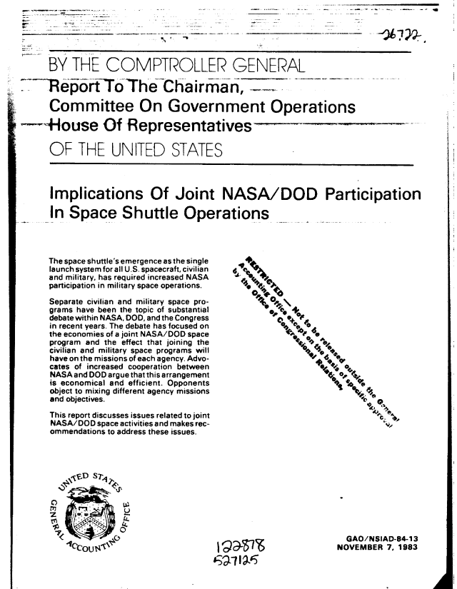 handle is hein.gao/gaobabeif0001 and id is 1 raw text is: 





      BY THE COMPTROLLER GENERAL

-RepofrtTThe-chair m-6an,

      Committee On Government Operations

---House Of Representatives

      OF THE UNITED STATES




      Implications Of Joint NASA/DOD Participation

      In Space Shuttle Operations




      The space shuttle's emergence as the single   4
      launch system for all U.S. spacecraft, civilian  1.,
      and military, has required increased NASA    N
      participation in military space operations.  '4. t 0A

      Separate civilian and military space pro-
      grams have been the topic of substantial    '6* +
      debate within NASA, DOD, and the Congress  e   . +0
      in recent years. The debate has focused on     0 i,
      the economies of a joint NASA/DOD space
      program and the effect that joining the               z-
      civilian and military space programs will
      have on the missions of each agency. Advo-
      cates of increased cooperation between
      NASA and DOD argue that this arrangement
      is economical and efficient. Opponents
      object to mixing different agency missions
      and objectives.
      This report discusses issues related to joint
      NASA/DOD space activities and makes rec-
      ommendations to address these issues.




          ,,'D Sr4q






                  C.)  GAO/NSIAD-84-13
         'coC0U$                                              NOVEMBER 7. 1983


