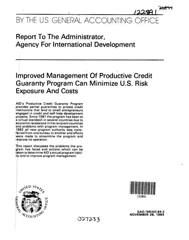 handle is hein.gao/gaobabeim0001 and id is 1 raw text is: 

I22'~ 1


BY THE U.S. GENERAL ACCOUNTING OFFICE



Report To The Administrator,

Agency For International Development


Improved Management Of Productive Credit

Guaranty Program Can Minimize U.S. Risk

Exposure And Costs


AID's Productive Credit Guaranty Program
provides partial guaranties to private credit
institutions that lend to small entrepreneurs
engaged in credit and self-help development
projects. Since 1981 the program has been at
a virtual standstill in several countries due to
e :onomic recessions in the recipient countries
a pd problems with program management. In
1 )82 all new program authority was trans-
frred from one bureau to another and efforts
v ere made to streamline the program and
i 1prove its operation.
iihis report discusses the problems the pro-
gram has faced and actions which can be
t~iken to determine AID's actual program liabil-
iy and to improve program management.


\fD -S T'







lC'Cou i4


122891


    GAO/NSIAD-84-3
NOVEMBER 28, 1983


9


