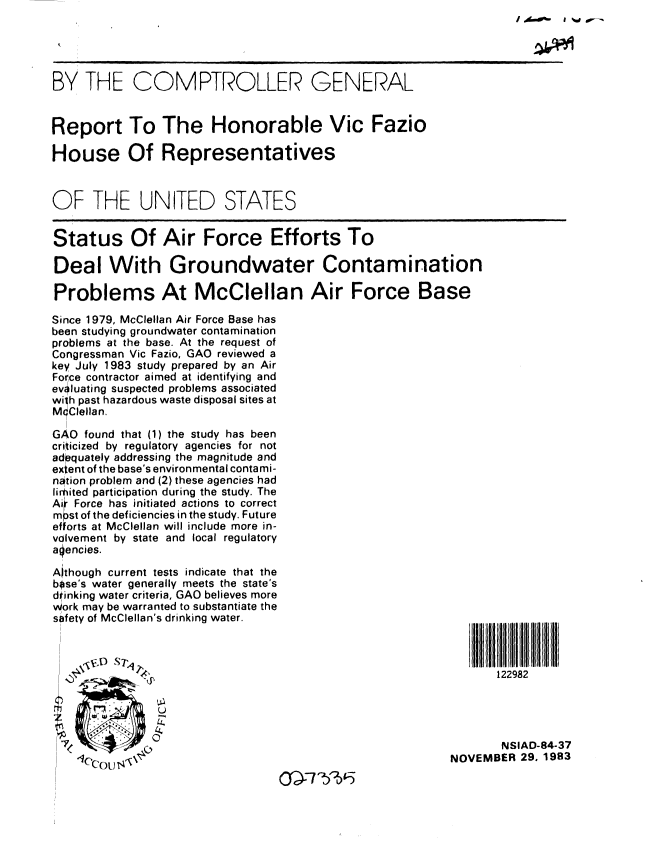 handle is hein.gao/gaobabeit0001 and id is 1 raw text is: / A00  I d


BY THE COMPTROLLER GENERAL


Report To The Honorable Vic Fazio

House Of Representatives



OF THE UNITED STATES


Status Of Air Force Efforts To

Deal With Groundwater Contamination

Problems At McClellan Air Force Base

Since 1979, McClellan Air Force Base has
been studying groundwater contamination
problems at the base. At the request of
Congressman Vic Fazio, GAO reviewed a
key July 1983 study prepared by an Air
Force contractor aimed at identifying and
evaluating suspected problems associated
wilh past hazardous waste disposal sites at
McClellan.

GAO found that (1) the study has been
criticized by regulatory agencies for not
adequately addressing the magnitude and
extent of the base's environmental contami-
nation problem and (2) these agencies had
lirmited participation during the study. The
Ai Force has initiated actions to correct
m pst of the deficiencies in the study. Future
efforts at McClellan will include more in-
volvement by state and local regulatory
alencies.

Aithough current tests indicate that the
bose's water generally meets the state's
drinking water criteria, GAO believes more
Work may be warranted to substantiate the
safety of McClellan's drinking water.



                                                                122982





                                                                NSIAD-84-37
    -, ... ,NOVEMBER 29. 1983


