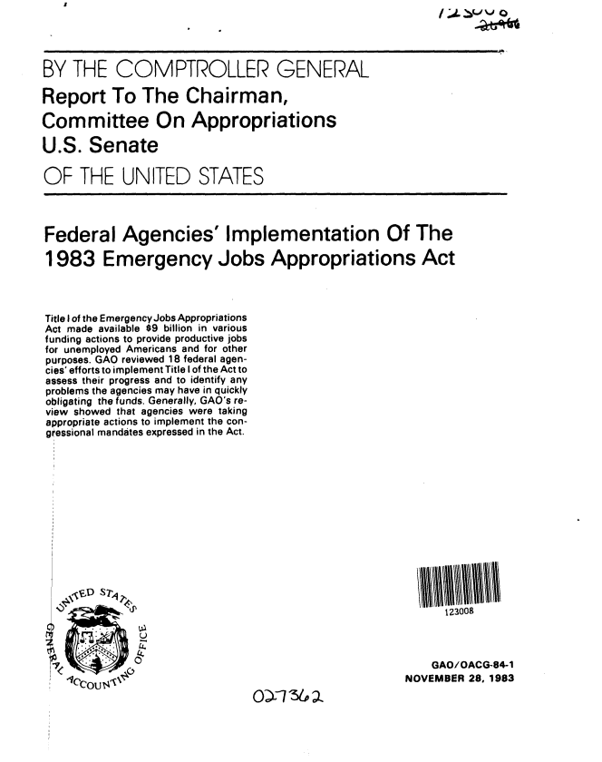 handle is hein.gao/gaobabeiu0001 and id is 1 raw text is: 




BY THE COMPTROLLER GENERAL

Report To The Chairman,

Committee On Appropriations

U.S. Senate

OF THE UNITED STATES




Federal Agencies' Implementation Of The

1983 Emergency Jobs Appropriations Act




Title I of the Emergency Jobs Appropriations
Act made available $9 billion in various
funding actions to provide productive jobs
for unemployed Americans and for other
purposes. GAO reviewed 18 federal agen-
cies' efforts to implement Title I of the Act to
assess their progress and to identify any
problems the agencies may have in quickly
obligating the funds. Generally, GAO's re-
view showed that agencies were taking
appropriate actions to implement the con-
gressional mandates expressed in the Act.














                                                          123008



             7<                                         GAO/OACG-84-1
   .ccou  ,                                         NOVEMBER 28, 1983


