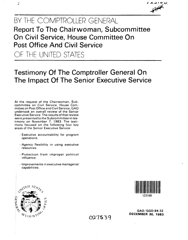 handle is hein.gao/gaobabejb0001 and id is 1 raw text is:                                                             fO A.Ja 1W 4




BY THE COMPTROLLER GENERAL

Report To The Chairwoman, Subcommittee

On Civil Service, House Committee On

Post Office And Civil Service

OF THE UNITED STATES





Testimony Of The Comptroller General On

The Impact Of The Senior Executive Service





At the request of the Chairwoman, Sub-
committee on Civil Service, House Com-
mittee on Post Office and Civil Service, GAO
undertook an overall review of the Senior
Executive Service. The results of that review
were presented to the Subcommittee in tes-
timony on November 7, 1983. The testi-
mony focused on the following four key
areas of the Senior Executive Service:

  --Executive accountability for program
    operations.

  --Agency flexibility in using executive
    resources.

  --Protection from improper political
    influence.

    --Improvements in executive managerial
    capabilities.







                                                          123168



                                                       GAO/GGD-84-32
   ', ..DECEMBER 30, 1983


(A I- IN


OX75W39


