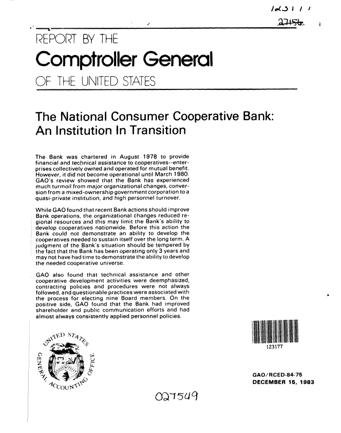 handle is hein.gao/gaobabejd0001 and id is 1 raw text is: 1 4..-5 J / /


REPORT BY THE


Comptroller General


OF THE UNITED STATES


The National Consumer Cooperative Bank:

An Institution In Transition



The Bank was chartered in August 1978 to provide
financial and technical assistance to cooperatives--enter-
prises collectively owned and operated for mutual benefit.
However, it did not become operational until March 1980.
GAO's review showed that the Bank has experienced
much turmoil from major organizational changes, conver-
sion from a mixed-ownership government corporation to a
quasi-private institution, and high personnel turnover.

While GAO found that recent Bank actions should improve
Bank operations, the organizational changes reduced re-
gional resources and this may limit the Bank's ability to
develop cooperatives nationwide. Before this action the
Bank could not demonstrate an ability to develop the
cooperatives needed to sustain itself over the long term. A
judgment of the Bank's situation should be tempered by
the fact that the Bank has been operating only 3 years and
may not have had time to demonstrate the ability to develop
the needed cooperative universe.


GAO also found that technical assistance and other
cooperative development activities were deemphasized,
contracting policies and procedures were not always
followed, and questionable practices were associated with
the process for electing nine Board members. On the
positive side, GAO found that the Bank had improved
shareholder and public communication efforts and had
almost always consistently applied personnel policies.






                 L).

  7              20

    '(C' cou ls \


11111111 /lll     tllllllIII
    123177



GAO/RCED-84-75
DECEMBER 15, 1983



