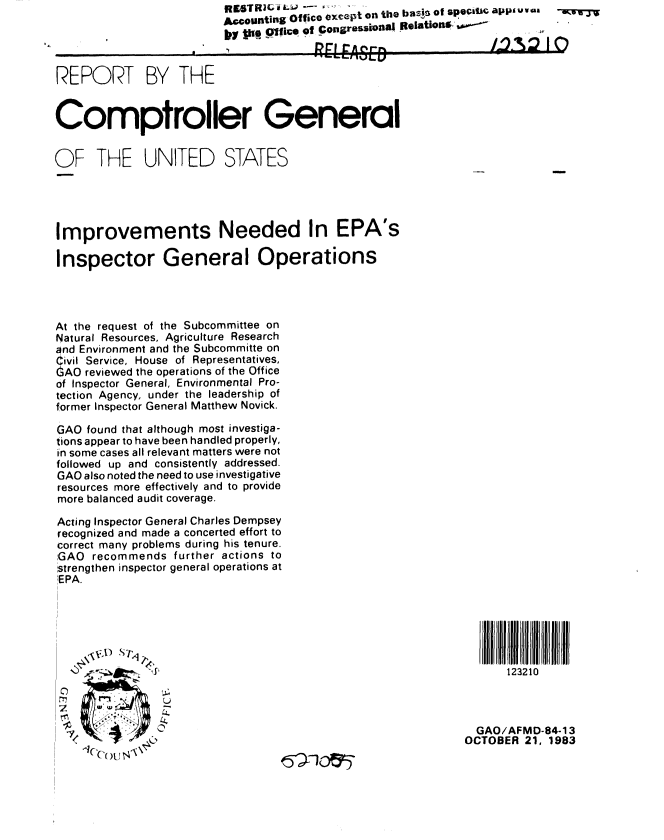 handle is hein.gao/gaobabejh0001 and id is 1 raw text is:                          Accounting Office except on tile basi5 of speciucW apps uv ,a

                         ,i  ks Olico of Congressional Relationsw-


REPORT BY THE


Comptroller General


OF THE UNITED STATES





Improvements Needed In EPA's

Inspector General Operations




At the request of the Subcommittee on
Natural Resources, Agriculture Research
and Environment and the Subcommitte on
ivil Service, House of Representatives,
AO reviewed the operations of the Office
of Inspector General, Environmental Pro-
tection Agency, under the leadership of
former Inspector General Matthew Novick.

GAO found that although most investiga-
tions appear to have been handled properly,
in some cases all relevant matters were not
followed up and consistently addressed.
GAO also noted the need to use investigative
resources more effectively and to provide
more balanced audit coverage.

Acting Inspector General Charles Dempsey
recognized and made a concerted effort to
correct many problems during his tenure.
GAO recommends further actions to
,strengthen inspector general operations at
EPA.





                                                               H   123210




                                                               GAO/AFMD-84-13
                                                             OCTOBER 21, 1983


-l'q( )[ O \-


