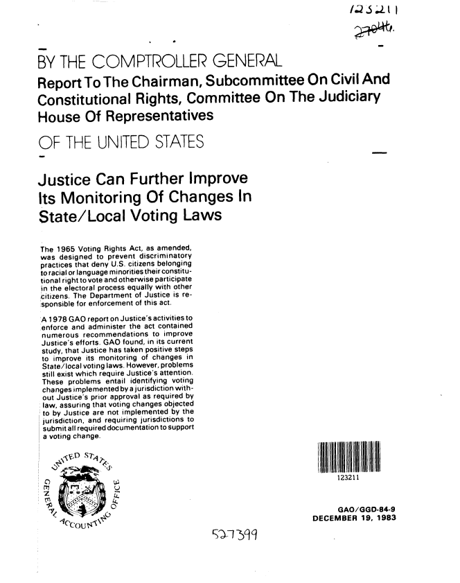 handle is hein.gao/gaobabeji0001 and id is 1 raw text is: 





BY THE COMPTROLLER GENERAL

Report To The Chairman, Subcommittee On Civil And

Constitutional Rights, Committee On The Judiciary

House Of Representatives


OF THE UNITED STATES



Justice Can Further Improve

Its Monitoring Of Changes In

State/Local Voting Laws


The 1965 Voting Rights Act, as amended,
was designed to prevent discriminatory
practices that deny U.S. citizens belonging
to racial or language minorities their constitu-
tional right to vote and otherwise participate
in the electoral process equally with other
citizens. The Department of Justice is re-
sponsible for enforcement of this act.

'A 1978 GAO report on Justice's activities to
enforce and administer the act contained
numerous recommendations to improve
Justice's efforts. GAO found, in its current
study, that Justice has taken positive steps
to improve its monitoring of changes in
State/local voting laws. However, problems
still exist which require Justice's attention.
These problems entail identifying voting
changes implemented by a jurisdiction with-
out Justice's prior approval as required by
law, assuring that voting changes objected
to by Justice are not implemented by the
jurisdiction, and requiring jurisdictions to
submit all required documentation to support
a voting change.




0             !123211
     zu


              ,                                           D     GAO/GGD-84-9
                                                          DECEMBER 19. 1983


