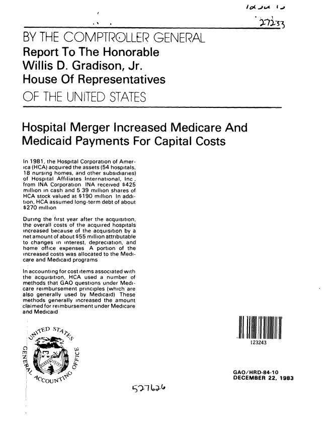handle is hein.gao/gaobabejl0001 and id is 1 raw text is: I J _j 1


BY THE COMPTROLLER GENERAL

Report To The Honorable

Willis D. Gradison, Jr.

House Of Representatives


OF THE UNITED STATES




Hospital Merger Increased Medicare And

Medicaid Payments For Capital Costs


In 1981, the Hospital Corporation of Amer-
ica (HCA) acquired the assets (54 hospitals,
18 nursing homes, and other subsidiaries)
of Hospital Affiliates International, Inc,
from INA Corporation INA received $425
million in cash and 5 39 million shares of
HCA stock valued at $190 million In addi-
tion, HCA assumed long-term debt of about
$270 million

During the first year after the acquisition,
the overall costs of the acquired hospitals
increased because of the acquisition by a
net amount of about $55 million attributable
to changes in interest, depreciation, and
home office expenses A portion of the
increased costs was allocated to the Medi-
core and Medicaid programs

In accounting for cost items associated with
the acquisition, HCA used a number of
methods that GAO questions under Medi-
care reimbursement principles (which are
also generally used by Medicaid) These
methods generally increased the amount
claimed for reimbursement under Medicare
and Medicaid
   \, ,t)                                                      I, U11Ill i'l iil OffI Il'if'


                                                                  123243

   ,

                                                             GAO/HRD-84-10
                                                             DECEMBER 22, 1983


