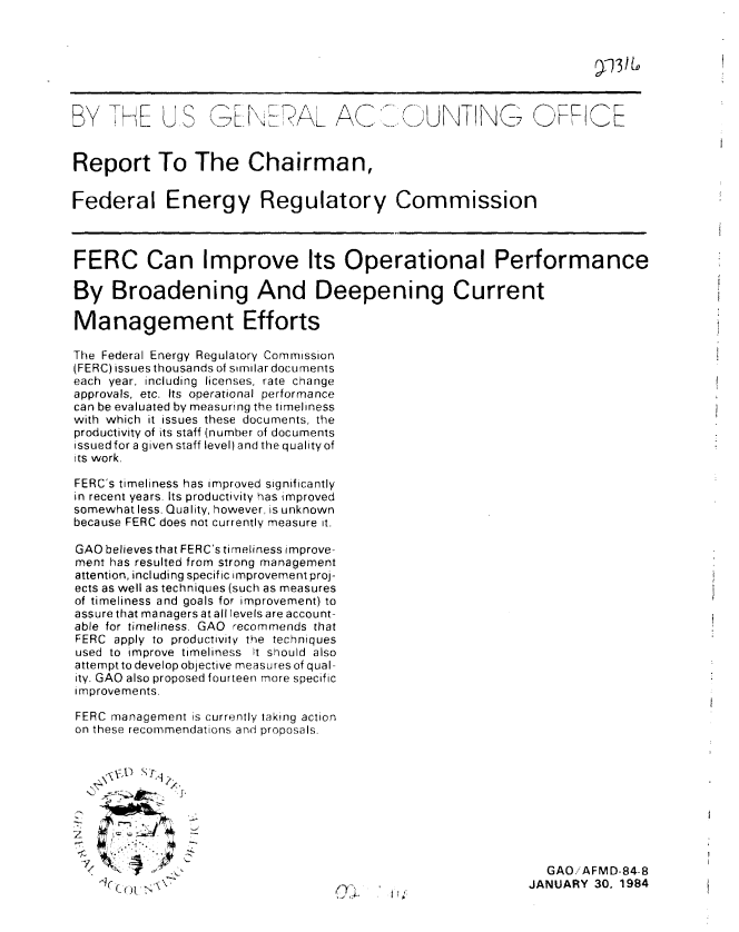 handle is hein.gao/gaobabejr0001 and id is 1 raw text is: 



,3tI


BY TH E US GE: E AL AC                         U NT LNN; G       FRCE



Report To The Chairman,


Federal Energy Regulatory Commission



FERC Can Improve Its Operational Performance

By Broadening And Deepening Current

Management Efforts

The Federal Energy Regulatory Commission
(FERC) issues thousands of similardocuments
each year, including licenses, rate change
approvals, etc. Its operational performance
can be evaluated by measuring the timeliness
with which it issues these documents, the
productivity of its staff (number of documents
issuedfor a given staff level) and the qualityof
its work.

FERC's timeliness has improved significantly
in recent years Its productivity has improved
somewhat less. Quality, however, is unknown
because FERC does not currently measure it.

GAO believes that FERC's timeliness improve-
ment has resulted from strong management
attention, including specific improvement proj-
ects as well as techniques (such as measures
of timeliness and goals for improvement) to
assure that managers at all levels are account-
able for timeliness. GAO recommends that
FERC apply to productivity the techniques
used to improve timeliness it should also
attempt to develop objective measures of qual-
ity. GAO also proposed fourteen more specific
improvements.

FERC management is currently taking action
on these recommendations and proposals.









  ,      GAO/AFMD-84-8
                  ~®C~m<A                ,JANUARY 30. 1984


