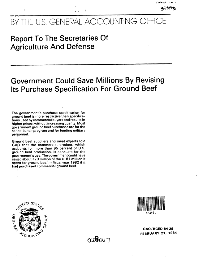 handle is hein.gao/gaobabekc0001 and id is 1 raw text is: I A%. %a  I W


BY THE U.S. GENERAL ACCOUNTING OFFICE



Report To The Secretaries Of

Agriculture And Defense







Government Could Save Millions By Revising

Its Purchase Specification For Ground Beef




The! government's purchase specification for
ground beef is more restrictive than specifica-
tions used by commercial buyers and results in
higher prices, without increasing quality. Most
government ground beef purchases are for the
school lunch program and for feeding military
personnel.

Ground beef suppliers and meat experts told
GAO that the commercial product, which
accounts for more than 95 percent of U.S.
ground beef production, is adequate for the
government's use. The government could have
saved about $20 million of the $181 million it
spent for ground beef in fiscal year 1982 if it
haq purchased commercial ground beef.








    VD E S7't~                                   Il 111qI1

                    Tel                             123461



            0                                     GAO/RCED-84-29
    1CCOU$Po                                     FEBRUARY 21, 1984
                                oazou1


