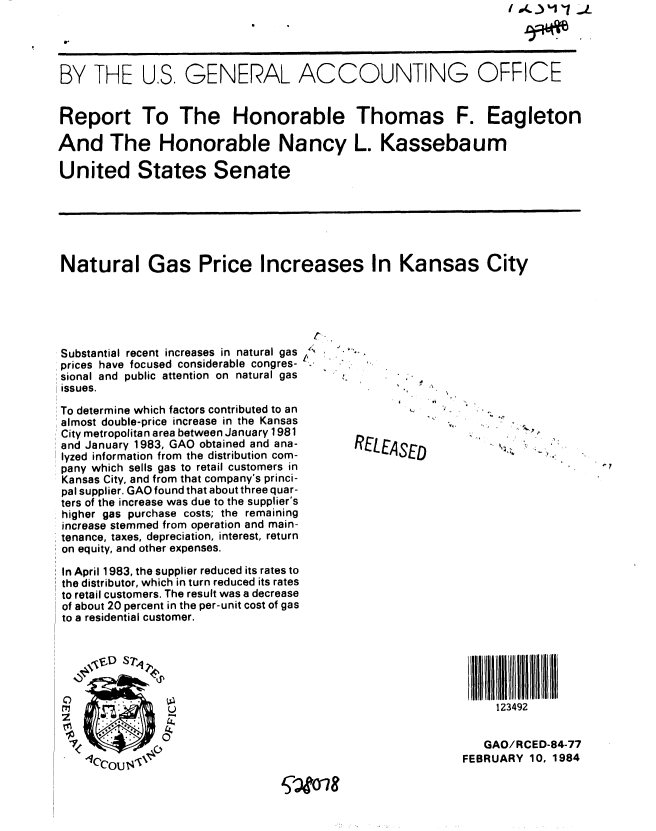handle is hein.gao/gaobabekg0001 and id is 1 raw text is: 




BY THE US. GENERAL ACCOUNTING OFFICE


Report To The Honorable Thomas F. Eagleton

And The Honorable Nancy L. Kassebaum

United States Senate






Natural Gas Price Increases In Kansas City




                                     r-


Substantial recent increases in natural gas
prices have focused considerable congres-
sional and public attention on natural gas
issues.

To determine which factors contributed to an
almost double-price increase in the Kansas
City metropolitan area between January 1981
and January 1983, GAO obtained and ana-
lyzed information from the distribution com-
pany which sells gas to retail customers in
Kansas City, and from that company's princi-
pal supplier. GAO found that about three quar-
ters of the increase was due to the supplier's
higher gas purchase costs; the remaining
increase stemmed from operation and main-
tenance, taxes, depreciation, interest, return
on equity, and other expenses.
In April 1983, the supplier reduced its rates to
the distributor, which in turn reduced its rates
to retail customers. The result was a decrease
of about 20 percent in the per-unit cost of gas
to a residential customer.


RELEASED


4


123492


C)
C
z


   GAO/RCED-84-77
FEBRUARY 10, 1984


(g


