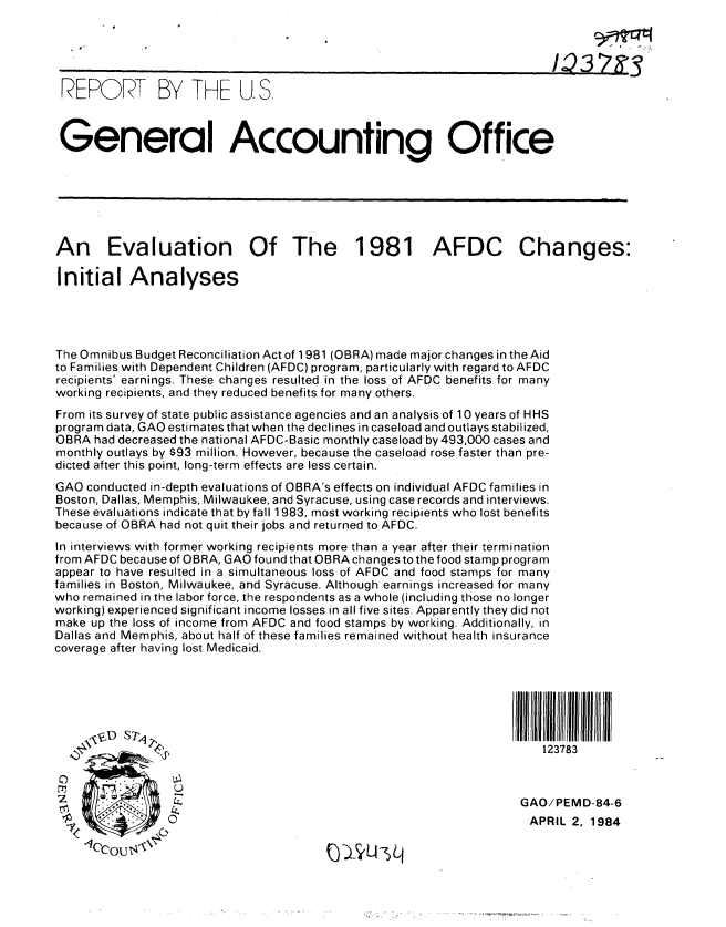 handle is hein.gao/gaobabelq0001 and id is 1 raw text is: 





REPORT BY THE U. S.
General Accounting Office









An Evaluation Of The 1981 AFDC Changes:

Initial Analyses




The Omnibus Budget Reconciliation Act of 1981 (OBRA) made major changes in the Aid
to Families with Dependent Children (AFDC) program, particularly with regard to AFDC
recipients' earnings. These changes resulted in the loss of AFDC benefits for many
working recipients, and they reduced benefits for many others.
From its survey of state public assistance agencies and an analysis of 10 years of HHS
program data, GAO estimates that when the declines in caseload and outlays stabilized,
OBRA had decreased the national AFDC-Basic monthly caseload by 493,000 cases and
monthly outlays by $93 million. However, because the caseload rose faster than pre-
dicted after this point, long-term effects are less certain.
GAO conducted in-depth evaluations of OBRA's effects on individual AFDC families in
Boston, Dallas, Memphis, Milwaukee, and Syracuse, using case records and interviews.
These evaluations indicate that by fall 1983, most working recipients who lost benefits
because of OBRA had not quit their jobs and returned to AFDC.
In interviews with former working recipients more than a year after their termination
from AFDC because of OBRA, GAO found that OBRA changes to the food stamp program
appear to have resulted in a simultaneous loss of AFDC and food stamps for many
families in Boston, Milwaukee, and Syracuse. Although earnings increased for many
who remained in the labor force, the respondents as a whole (including those no longer
working) experienced significant income losses in all five sites. Apparently they did not
make up the loss of income from AFDC and food stamps by working. Additionally, in
Dallas and Memphis, about half of these families remained without health insurance
coverage after having lost Medicaid.






                                                                       123783



                                                                    GAO/PEMD-84-6
                 0                                                   APRIL 2, 1984


