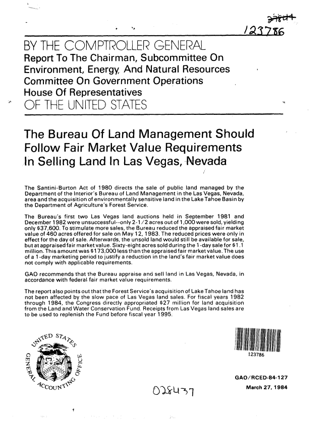 handle is hein.gao/gaobabels0001 and id is 1 raw text is: 






     BY THE COMPTROLLER GENERAL

     Report To The Chairman, Subcommittee On

     Environment, Energy And Natural Resources

     Committee On Government Operations

     House Of Representatives
 OF THE UNITED STATES




    The Bureau Of Land Management Should

    Follow Fair Market Value Requirements

    In Selling Land In Las Vegas, Nevada



    The Santini-Burton Act of 1980 directs the sale of public land managed by the
    Department of the Interior's Bureau of Land Management in the Las Vegas, Nevada,
    area and the acquisition of environmentally sensitive land in the Lake Tahoe Basin by
    the Department of Agriculture's Forest Service.

    The Bureau's first two Las Vegas land auctions held in September 1981 and
    December 1982 were unsuccessful--only 2-1/2 acres out of 1,000 were sold, yielding
    only $37,600. To stimulate more sales, the Bureau reduced the appraised fair market
    value of 460 acres offered for sale on May 12, 1983. The reduced prices were only in
    effect for the day of sale. Afterwards, the unsold land would still be available for sale,
    but at appraised fair market value. Sixty-eight acres sold during the 1 -day sale for $1 .1
    million. This amount was $173,000 less than the appraised fair market value. The use
    of a 1 -day marketing period to justify a reduction in the land's fair market value does
    not comply with applicable requirements.

    GAO recommends that the Bureau appraise and sell land in Las Vegas, Nevada, in
    accordance with federal fair market value requirements.

    The report also points out that the Forest Service's acquisition of LakeTahoe land has
    not been affected by the slow pace of Las Vegas land sales. For fiscal years 1982
    through 1984, the Congress directly appropriated $27 million for land acquisition
    from the Land and Water Conservation Fund. Receipts from Las Vegas land sales are
    to be used to replenish the Fund before fiscal year 1995.





                                                                      123786


                               0 GAO/RCED-84-1 27
        '10COUN                           0     Q  ,Z                March 27,1984


