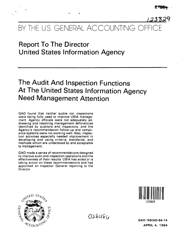 handle is hein.gao/gaobabelv0001 and id is 1 raw text is: 




                                                             ],; YadZ9

BY THE US, GENERAL ACCOUNTING OFFICE



Report To The Director

United States Information Agency







The Audit And Inspection Functions

At The United States Information Agency

Need Management Attention



GAO found that neither audits nor inspections
were being fully used to improve USIA manage-
ment Agency officials were not adequately ad-
dressing and resolving management deficiencies
identified by auditors and inspectors, and the
Agency's recommendation follow-up and compli-
ance systems were not working well. Also, inspec-
tion activities especially needed improvement in
developing and using criteria, standards, and
methods which are understood by and acceptable
to management.

GAO made a series of recommendations designed
to improve audit and inspection operations and the
effectiveness of their results USIA has acted or is
taking action on these recommendations and has
appointed an Inspector General reporting to the
Director




               Jtl~MI III ;I I 111~ll 'I


                                                             123829



   70
                                                         GAO/NSIAD-84-14
   (,Col I%\                                              APRIL 4, 1984


