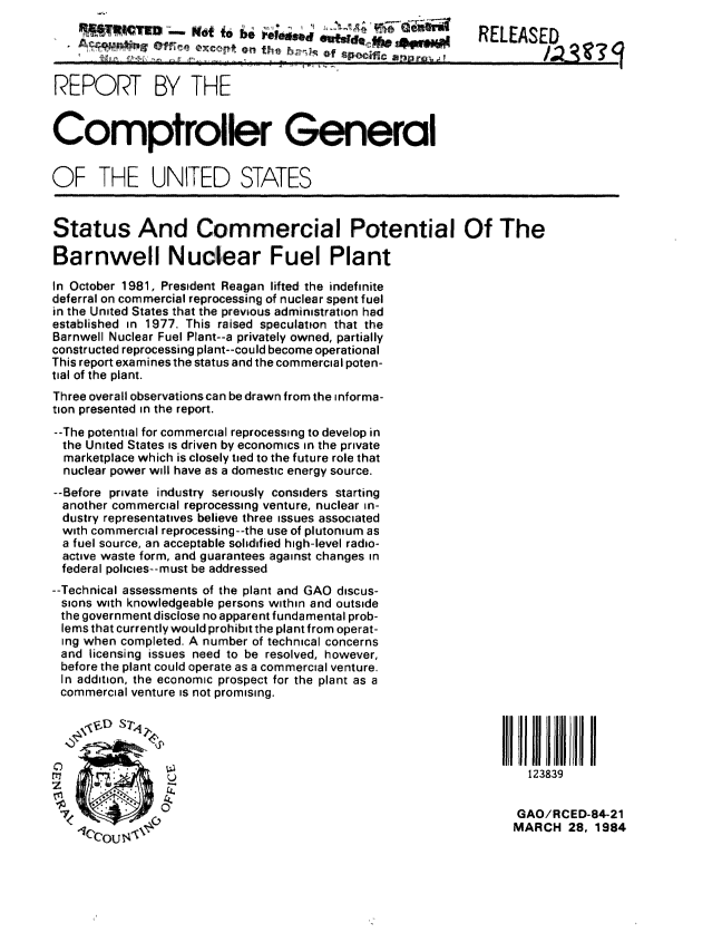 handle is hein.gao/gaobabelz0001 and id is 1 raw text is: 
                  gijif t o . -redw eid q                   RELEASED
                         HI,           of


REPORT BY THE


Comptroller General


OF THE UNITED STATES


Status And Commercial Potential Of The

Barnwell Nuclear Fuel Plant

In October 1981, President Reagan lifted the indefinite
deferral on commercial reprocessing of nuclear spent fuel
in the United States that the previous administration had
established in 1977. This raised speculation that the
Barnwell Nuclear Fuel Plant--a privately owned, partially
constructed reprocessing plant--could become operational
This report examines the status and the commercial poten-
tial of the plant.
Three overall observations can be drawn from the informa-
tion presented in the report.
--The potential for commercial reprocessing to dievelop in
  the United States is driven by economics in the private
  marketplace which is closely tied to the future role that
  nuclear power will have as a domestic energy source.
--Before private industry seriously considers starting
  another commercial reprocessing venture, nuclear in-
  dustry representatives believe three issues associated
  with commercial reprocessing--the use of plutonium as
  a fuel source, an acceptable solidified high-level radio-
  active waste form, and guarantees against changes in
  federal policies--must be addressed
--Technical assessments of the plant and GAO discus-
sions with knowledgeable persons within and outside
the government disclose no apparent fundamental prob-
lems that currently would prohibit the plant from operat-
ing when completed. A number of technical concerns
and licensing issues need to be resolved, however,
before the plant could operate as a commercial venture.
In addition, the economic prospect for the plant as a
commercial venture is not promising.

          S7rq


                 U                                                  123839


                                                                   GAO/RCED-84-21
                                                                   MARCH 28, 1984


