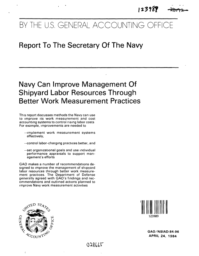 handle is hein.gao/gaobabems0001 and id is 1 raw text is: 





BY THE US. GENERAL ACCOUNTING OFFICE




Report To The Secretary Of The Navy









Navy Can Improve Management Of

Shipyard Labor Resources Through

Better Work Measurement Practices


This report discusses methods the Navy can use
to improve its work measurement and cost
accounting systems to control rising labor costs
For example, improvements are needed to

  --implement work measurement systems
    effectively,

  --control labor-charging practices better, and

  --set organizational goals and use individual
    performance appraisals to support man-
    agement's efforts

GAO makes a number of recommendations de-
signed to improve the management of shipyard
labor resources through better work measure-
ment practices. The Department of Defense
generally agreed with GAO's findings and rec-
ommendations and outlined actions planned to
improve Navy work measurement activities







0                                                        123989



                                                         GAO/NSIAD-84-96
   CeolI]  -                                            APRIL 24, 1984


