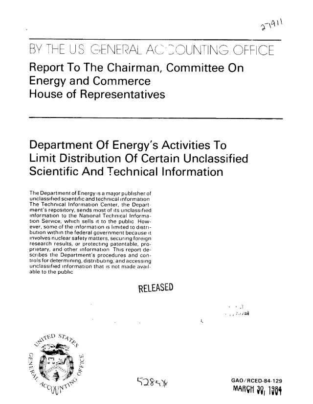 handle is hein.gao/gaobabenl0001 and id is 1 raw text is: 






BY TH J S GINEVAL AC/ 0 UN NO  FF CE



Report To The Chairman, Committee On

Energy and Commerce

House of Representatives


Department Of Energy's Activities To

Limit Distribution Of Certain Unclassified

Scientific And Technical Information


The Department of Energy is a major publisher of
unclassified scientific and technical Information
The Technical Information Center, the Depart-
ment's repository, sends most of its unclassified
information to the National Technical Informa-
tion Service, which sells it to the public How-
ever, some of the information is limited to distri-
bution within the federal government because it
involves nuclear safety matters, securing foreign
research results, or protecting patentable, pro-
prietary, and other information This report de-
scribes the Department's procedures and con-
trols for determining, distributing, and accessing
unclassified information that is not made avail-
able to the public


                              RELEASED

                                                        ''.1I


  M l?  Li>

z

    71U


GAO/RCED-84-129
IMO     V IU


