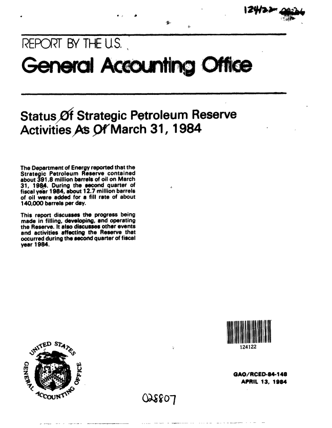 handle is hein.gao/gaobabenu0001 and id is 1 raw text is: 




REPORT BY THE U S.


      GenerciIIAceonfr Oh eII






Status0f Strategic Petroleum Reserve

Activities      Q fMarch 31, 1984




The Department of Energy reported that the
Strategic Petroleum Reserve contained
about 391.8 million barrels of oil on March
31, 19$4. During the second quarter of
fiscal year 1984, about 12.7 million barrels
of oil were added for a fill rate of about
140,000 barrels per day.
This report discusses the progress being
made in filling, developing, and operating
the Reserve. It also discusses other events
and activities affecting the Reserve that
occurred during the second quarter of fiscal
year 1984.















                      U12

                                               GAO/RCED-84-148
              SleAPRIL 13, 19084

         lcbw              0490O7


