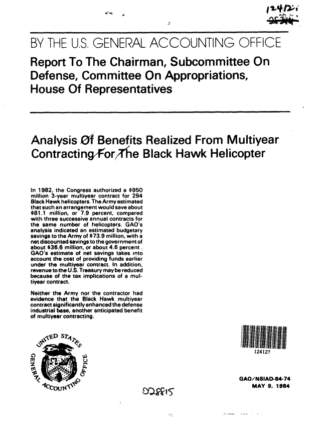 handle is hein.gao/gaobabenz0001 and id is 1 raw text is:                                    pA




BY THE U.S. GENERAL ACCOUNTING OFFICE


Report To The Chairman, Subcommittee On

Defense, Committee On Appropriations,

House Of Representatives







Analysis Of Benefits Realized From Multiyear

Contracting ForJfe Black Hawk Helicopter




In 1982, the Congress authorized a $950
million 3-year multiyear contract for 294
Black Hawk helicopters. The Army estimated
that such an arrangement would save about
$81.1 million, or 7.9 percent, compared
with three successive annual contracts for
the same number of helicopters. GAO's
analysis indicated an estimated budgetary
savings to the Army of $73.9 million, with a
net discounted savings to the government of
about $36.6 million, or about 4.6 percent.
GAO's estimate of net savings takes into
account the cost of providing funds earlier
under the multiyear contract. In addition,
revenue to the U.S. Treasury may be reduced
because of the tax implications of a mul-
tiyear contract.
Neither the Army nor the contractor had
evidence that the Black Hawk multiyear
contract significantly enhanced the defense
industrial base, another anticipated benefit
of multiyear contracting.


0co


                                             124127
U

                                         GAO/NSIAD-84-74
                                            MAY 9, 1984


tfD S7,*qrA


.3


UjW1.5


