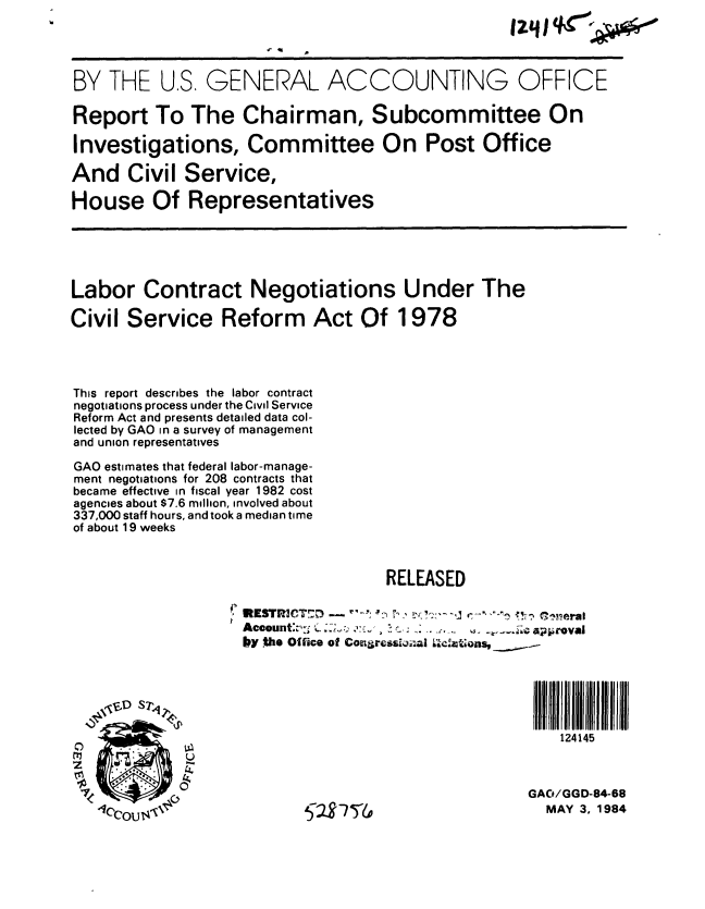 handle is hein.gao/gaobabeob0001 and id is 1 raw text is: 




BY THE U.S. GENERAL ACCOUNTING OFFICE

Report To The Chairman, Subcommittee On

Investigations, Committee On Post Office

And Civil Service,

House Of Representatives





Labor Contract Negotiations Under The

Civil Service Reform Act Of 1978




This report describes the labor contract
negotiations process under the Civil Service
Reform Act and presents detailed data col-
lected by GAO in a survey of management
and union representatives

GAO estimates that federal labor-manage-
ment negotiations for 208 contracts that
became effective in fiscal year 1982 cost
agencies about $7.6 million, involved about
337,000 staff hours, and took a median time
of about 19 weeks


                                    RELEASED


                    *KSTR3CT!7_      r--,  '~-,-
                    Account:-,. '~ . C.,_ ,  .;      apraoval
                    by ,the Office of Coneressljio I L-,,ons,






                                                        124145


             0                                       GAO/GGD-84-68

                           cl 9 ,7 S7/,               MAY 3, 1984


