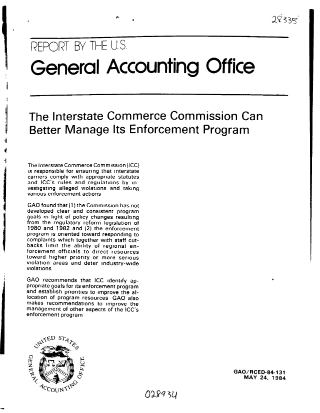 handle is hein.gao/gaobabeou0001 and id is 1 raw text is: 

       4r




 REPORT BY THE U. S.



 General Accounting Office






 The Interstate Commerce Commission Can

 Better Manage Its Enforcement Program




 The Interstate Commerce Commission (ICC)
 is responsible for ensuring that interstate
 carriers comply with appropriate statutes
 and ICC's rules and regulations by in-
 vestigating alleged violations and taking
 various enforcement actions

 GAO found that (1) the Commission has not
 developed clear and consistent program
 goals in light of policy changes resulting
 from the regulatory reform legislation of
 1980 and 1982 and (2) the enforcement
 program is oriented toward responding to
 complaints which together with staff cut-
 backs limit the ability of regional en-
 forcement officials to direct resources
 toward higher priority or more serious
 violation areas and deter industry-wide
 violations

 GAO recommends that ICC identify ap-
 propriate goals for its enforcement program
 and establish priorities to improve the al-
 location of program resources GAO also
 makes recommendations to improve the
 management of other aspects of the ICC's
enforcement program








                4                                               MGAO/RCED-84 1 31
                           0                                    MAY 24. 1984
   -7ccu


