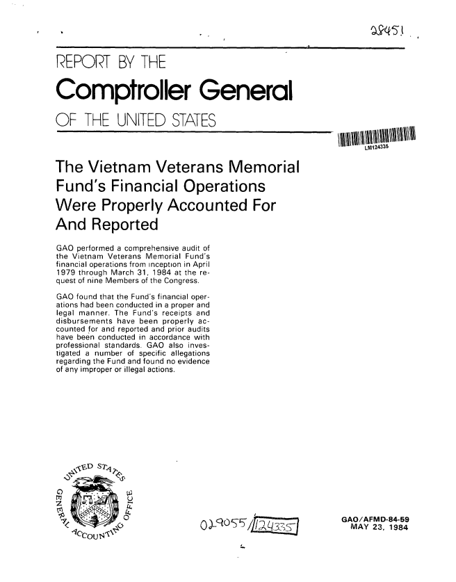 handle is hein.gao/gaobabepb0001 and id is 1 raw text is: 





REPORT BY THE


Comptroller General


OF THE UNITED STATES

                                                        LMJi24335

The Vietnam Veterans Memorial

Fund's Financial Operations

Were Properly Accounted For

And Reported

GAO performed a comprehensive audit of
the Vietnam Veterans Memorial Fund's
financial operations from inception in April
1979 through March 31, 1984 at the re-
quest of nine Members of the Congress.

GAO found that the Fund's financial oper-
ations had been conducted in a proper and
legal manner. The Fund's receipts and
disbursements have been properly ac-
counted for and reported and prior audits
have been conducted in accordance with
professional standards. GAO also inves-
tigated a number of specific allegations
regarding the Fund and found no evidence
of any improper or illegal actions.










   z D S,,


z    :2


.                                -                  GAO/AFMD-84-59
           0)S-,JOItAL,7 ,                            MAY 23. 1984


