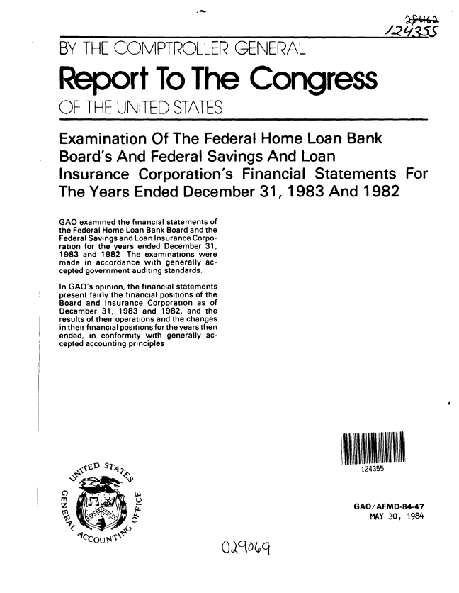 handle is hein.gao/gaobabeph0001 and id is 1 raw text is: 



BY THE COMPTROLLER GENERAL



Report To The Congress

OF THE UNITED STATES


Examination Of The Federal Home Loan Bank

Board's And Federal Savings And Loan

Insurance Corporation's Financial Statements For

The Years Ended December 31, 1983 And 1982


GAO examined the financial statements of
the Federal Home Loan Bank Board and the
Federal Savings and Loan Insurance Corpo-
ration for the years ended December 31,
1983 and 1982 The examinations were
made in accordance with generally ac-
cepted government auditing standards.

In GAO's opinion, the financial statements
present fairly the financial positions of the
Board and Insurance Corporation as of
December 31, 1983 and 1982, and the
results of their operations and the changes
in their financial positions for the years then
ended, in conformity with generally ac-
cepted accounting principles

















S,.GAO/AFMD-84-47
                                                        MAY 30, 1984

   1CCOou 9'6


