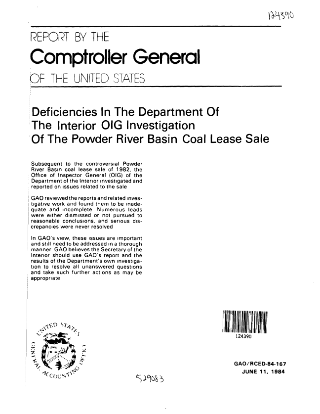 handle is hein.gao/gaobabepl0001 and id is 1 raw text is: 




REPORT BY THE


Comptroller General


OF THE UNITED STATES


Deficiencies In The Department Of

The Interior OIG Investigation

Of The Powder River Basin Coal Lease Sale



Subsequent to the controversial Powder
River Basin coal lease sale of 1982, the
Office of Inspector General (OIG) of the
Department of the Interior investigated and
reported on issues related to the sale

GAO reviewed the reports and related inves-
tigative work and found them to be inade-
quate and incomplete Numerous leads
were either dismissed or not pursued to
reasonable conclusions, and serious dis-
crepancies were never resolved

In GAO's view, these issues are important
and still need to be addressed in a thorough
manner GAO believes the Secretary of the
Interior should use GAO's report and the
results of the Department's own investiga-
tion to resolve all unanswered questions
and take such further actions as may be
appropriate








                                                           124390



                                                           GAO/RCED-84-167

     Cou                                                     JUNE 11, 1984


