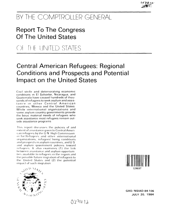 handle is hein.gao/gaobaberj0001 and id is 1 raw text is: 




BY THE COMPTROLLER GENERAL



Report To The Congress

Of The United States



(AV   1[ UN TLD STATES


Central American Refugees: Regional

Conditions and Prospects and Potential

Impact on the United States


C'ivil strife and deteriorating economic
conditions in El Salvador, Nicaragua, and
Guate mala have caused hundreds of thou-
sands of ref u(gees to seek asyl ur- and assis-
tance in other Central American
countries, Mexico and the United States
While international organizations and
somne asylum country governments provide
the basic material needs of refugees who
seek assistance most refugees remain out-
side assistance programs


T 1i report diS( ti'-,e  the  Iolicies  of and
extent of 1sistonce given to Central Ameri
(,,in refugees by the U N High Commission
er for teftigees ind other international
(rari1/latiorls, refugees' living conditions
arild proswct'- iMn asylum COUntries, and U S
1111 (asylUrl  (joveri inent  policies  toward
refu es It Also examines (1) the link
ttwe(,r as-istair. and aSylmn opportuni
lies> dvltlhhh to r fuges in thW region and
tie p)oile fultuttre! migrattion of refugees to
tire United St,ites and (2) the potential
Iripm(t of Such  rnllgrat on





       1
       \x t>  /




/.   r ° . -

         t~l


) (AU  I .


124697


GAO/NSIAD-84-106
   JULY 20, 1984


