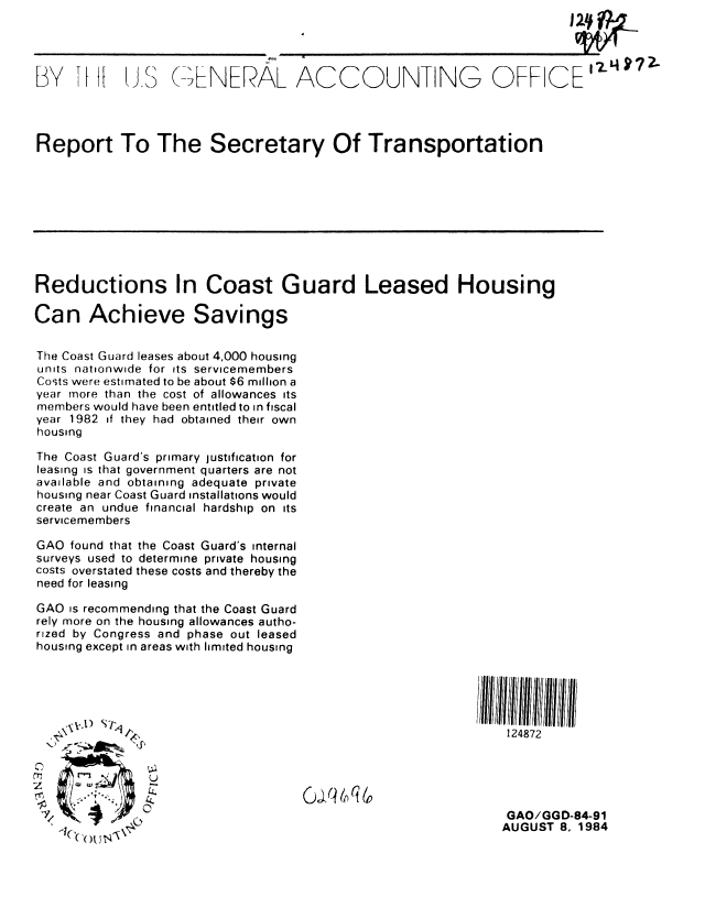 handle is hein.gao/gaobabesb0001 and id is 1 raw text is: 




BY TI (J ,S (-_ B7 NERAL ACCOUNTING OFFICE2I4'?




Report To The Secretary Of Transportation









Reductions In Coast Guard Leased Housing

Can Achieve Savings


The Coast Guard leases about 4,000 housing
units nationwide for its servicemembers
Costs were estimated to be about $6 million a
year more than the cost of allowances its
members would have been entitled to in fiscal
year 1982 if they had obtained their own
housing

The Coast Guard's primary justification for
leasing is that government quarters are not
available and obtaining adequate private
housing near Coast Guard installations would
create an undue financial hardship on its
servicemembers

GAO found that the Coast Guard's internal
surveys used to determine private housing
costs overstated these costs and thereby the
need for leasing

GAO is recommending that the Coast Guard
rely more on the housing allowances autho-
rized by Congress and phase out leased
housing except in areas with limited housing








             -



2j Y/c) oIq                                                 GAO/GGD-84-91
                                                           AUGUST 8. 1984


