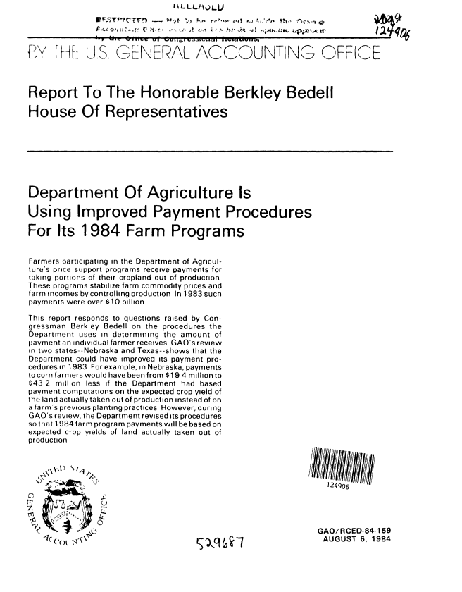 handle is hein.gao/gaobabesj0001 and id is 1 raw text is:                               I\LLLh9ULU


              ;i- r, PC' ,j  NO uw) 1'... , o 0--                 t i o


BY ' I US, GENERAL ACCOUNTING OFFICE



Report To The Honorable Berkley Bedell

House Of Representatives








Department Of Agriculture Is

Using Improved Payment Procedures

For Its 1984 Farm Programs


Farmers participating in the Department of Agricul-
ture's price support programs receive payments for
taking portions of their cropland out of production
These programs stabilize farm commodity prices and
farm incomes by controlling production In 1983 such
payments were over $10 billion

This report responds to questions raised by Con-
gressman Berkley Bedell on the procedures the
Department uses in determining the amount of
payment an individual farmer receives GAO's review
in two states- -Nebraska and Texas--shows that the
Department could have improved its payment pro-
cedures in 1983 For example, in Nebraska, payments
to corn farmers would have been from $19 4 million to
$43 2 million less if the Department had based
payment computations on the expected crop yield of
the land actually taken out of production instead of on
a farm's previous planting practices However, during
GAO's review, the Department revised its procedures
so that 1984 farm program payments will be based on
expected crop yields of land actually taken out of
production




                                                             124906

   M           U,


                                                           GAO/RCED-84-159
                                   ')c    -7qi             AUGUST 6, 1984


