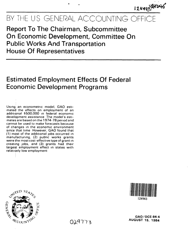 handle is hein.gao/gaobabesm0001 and id is 1 raw text is: 



BY THE U S GENERAL ACCOUNT NG OFFICE


Report To The Chairman, Subcommittee

On Economic Development, Committee On

Public Works And Transportation

House Of Representatives


Estimated Employment Effects Of Federal

Economic Development Programs




Using, an econometric model, GAO esti-
mated the effects on employment of an
additional $500,000 in federal economic
development assistance The model's esti-
mates are based on the 1974-78 period and
cannot be used to make forecasts because
of changes in the economic environment
since that time However, GAO found that
(1) most of the additional jobs occurred in
manufacturing, (2) public works grants
were the most cost-effective type of grant in
creating jobs, and (3) grants had their
largest employment effect in states with
relatively low employment


Cou 4


124943


   GAO/OCE-84-4
AUGUST 15, 1984


