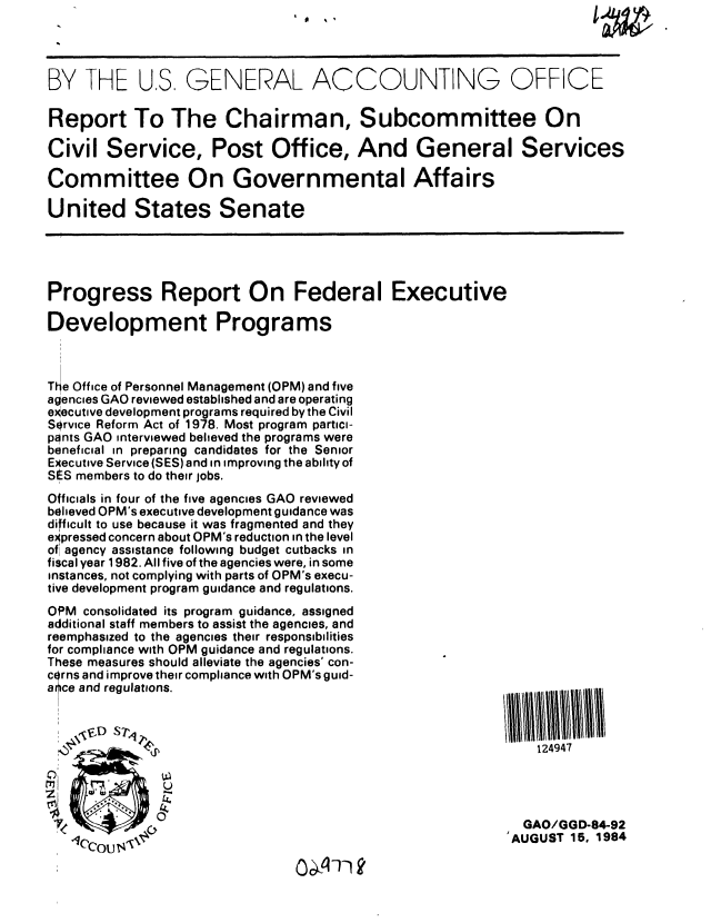 handle is hein.gao/gaobabesp0001 and id is 1 raw text is: 




BY THE U,S, GENERAL ACCOUNTING OFFICE

Report To The Chairman, Subcommittee On

Civil Service, Post Office, And General Services

Committee On Governmental Affairs

United States Senate





Progress Report On Federal Executive

Development Programs



The Office of Personnel Management (OPM) and five
agencies GAO reviewed established and are operating
executive development programs required by the Civil
Service Reform Act of 1978. Most program partici-
pants GAO interviewed believed the programs were
beneficial in preparing candidates for the Senior
Executive Service (SES) and in improving the ability of
StS members to do their jobs.
Officials in four of the five agencies GAO reviewed
believed OPM's executive development guidance was
difficult to use because it was fragmented and they
e~pressed concern about OPM's reduction in the level
of agency assistance following budget cutbacks in
fiscal year 1982. All five of the agencies were, in some
instances, not complying with parts of OPM's execu-
tive development program guidance and regulations.
OPM consolidated its program guidance, assigned
additional staff members to assist the agencies, and
reemphasized to the agencies their responsibilities
for compliance with OPM guidance and regulations.
These measures should alleviate the agencies' con-
corns and improve their compliance with OPM's guid-
arce and regulations.



         S124947


   .U

tim)
                                                         GAO/GGD-84-92
                   --                                  'AUGUST 15, 1984


00071-1



