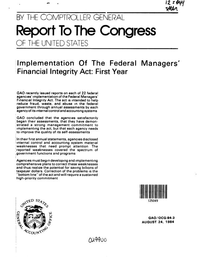 handle is hein.gao/gaobabesy0001 and id is 1 raw text is: 



BY THE COMPTROLLER GENERAL



Report To The Congress


OF THE UNITED STATES




Implementation Of The Federal Managers'

Financial Integrity Act: First Year




GAO recently issued reports on each of 22 federal
agencies' implementation of the Federal Managers'
Financial Integrity Act. The act is intended to help
reduce fraud, waste, and abuse in the federal
government through annual assessments by each
agency of its internal control and accounting systems

GAO concluded that the agencies satisfactorily
began their assessments, that they have demon-
strated a strong management commitment to
implementing the act, but that each agency needs
to improve the quality of its self-assessments

In their first annual statements, agencies disclosed
internal control and accounting system material
weaknesses that need prompt attention The
:reported weaknesses covered the spectrum of
government functions and programs

Agencies must begin developing and implementing
comprehensive plans to correct these weaknesses
and thus realize the potential for saving billions of
taxpayer dollars. Correction of the problems is the
bottom line of the act and will require a sustained
high-priority commitment





      Eui S7,                                                  125049



52 ;i           U                                              GAO/OCG-84-3
                                                            AUGUST 24. 1984


0oxqqoo


