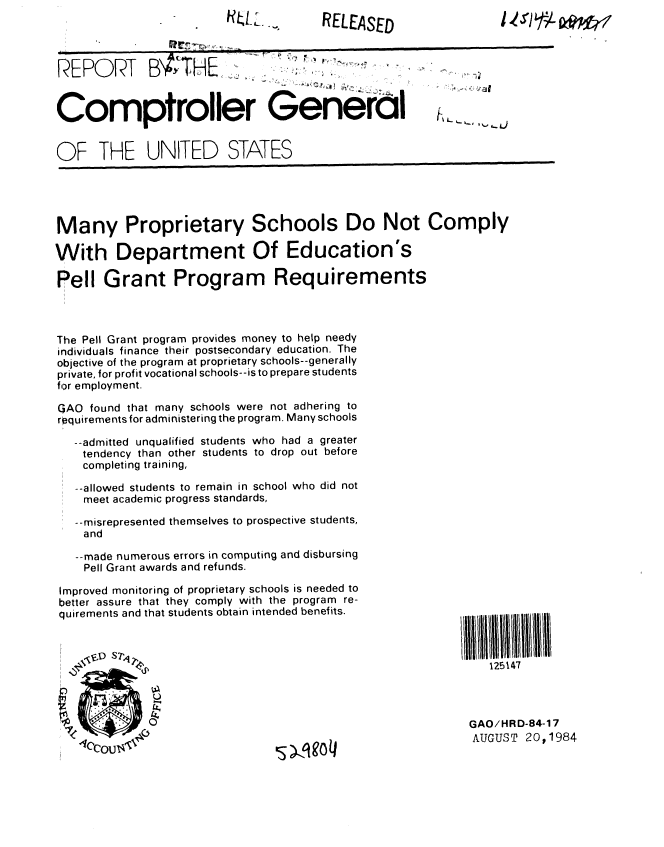 handle is hein.gao/gaobabetm0001 and id is 1 raw text is: HU  A,,.1 11


RELEASED


REPORT BATHE,


Comptroller General                                   I


OF THE UNITED STATES


Many Proprietary Schools Do Not Comply

With Department Of Education's

Pell Grant Program Requirements



The Pell Grant program provides money to help needy
individuals finance their postsecondary education. The
objective of the program at proprietary schools--generally
private, for profit vocational schools--is to prepare students
for employment.

GAO found that many schools were not adhering to
requirements for administering the program. Many schools

   --admitted unqualified students who had a greater
   tendency than other students to drop out before
   completing training,

   -allowed students to remain in school who did not
   meet academic progress standards,

   --misrepresented themselves to prospective students,
   and

   --made numerous errors in computing and disbursing
   Pell Grant awards and refunds.


Improved monitoring of proprietary schools is needed to
better assure that they comply with the program re-
quirements and that students obtain intended benefits.


  0

  f0


s )%,qgo 4


1II11111111II111
    125147




 GAO/HRD-84-17
 AUGUST 20p1984


1 'r)17 Lww



