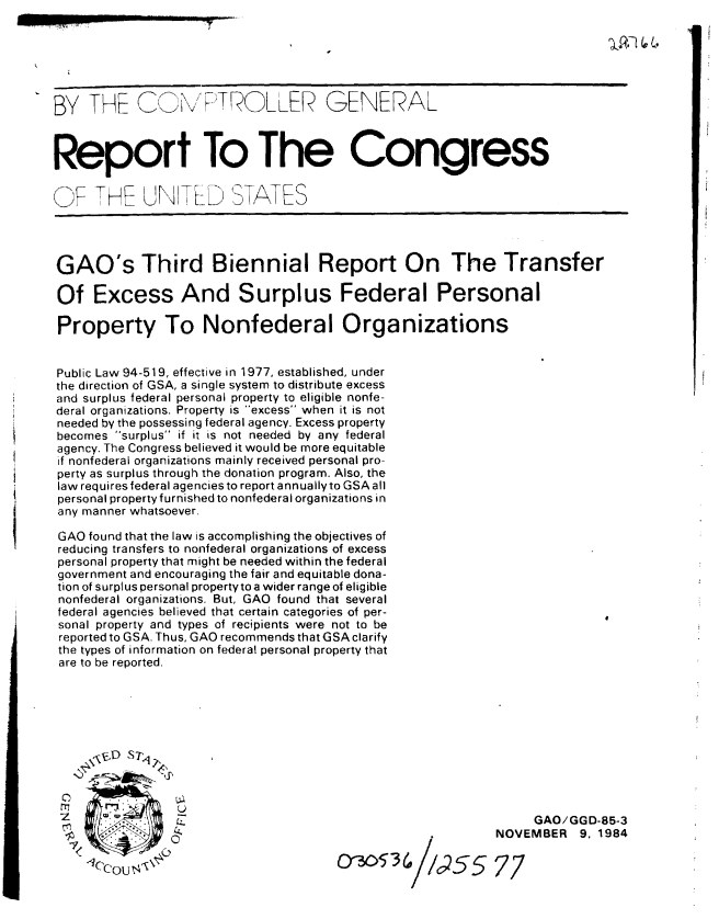 handle is hein.gao/gaobabevf0001 and id is 1 raw text is: 






BY THE CT ROL LER GENERAL



Report To The Congress

F' THE UNIT D STATES




GAO's Third Biennial Report On The Transfer

Of Excess And Surplus Federal Personal

Property To Nonfederal Organizations


Public Law 94-519, effective in 1977, established, under
the direction of GSA, a single system to distribute excess
and surplus federal personal property to eligible nonfe-
deral organizations. Property is excess when it is not
needed by the possessing federal agency. Excess property
becomes surplus if it is not needed by any federal
agency. The Congress believed it would be more equitable
if nonfederal organizations mainly received personal pro-
perty as surplus through the donation program. Also, the
law requires federal agencies to report annually to GSA all
personal property furnished to nonfederal organizations in
any manner whatsoever.

GAO found that the law is accomplishing the objectives of
reducing transfers to nonfederal organizations of excess
personal property that might be needed within the federal
government and encouraging the fair and equitable dona-
tion of surplus personal propertyto a wider range of eligible
nonfederal organizations. But, GAO found that several
federal agencies believed that certain categories of per-
sonal property and types of recipients were not to be
reported to GSA. Thus, GAO recommends that GSA clarify
the types of information on federal personal property that
are to be reported.






     \rS    qD S t



                  2.                                            GAO/GGD-85-3
                -NOVEMBER                                             9. 1984



