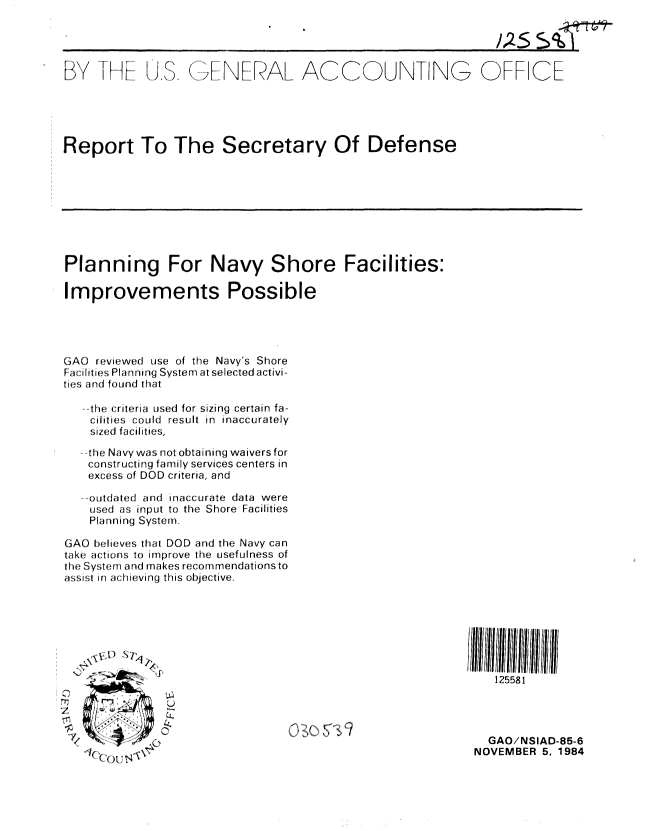 handle is hein.gao/gaobabevj0001 and id is 1 raw text is: 




               .( ; iNL [ A[ ACCOUNTNG OFF ICE





Report To The Secretary Of Defense


Planning For Navy Shore Facilities:

Improvements Possible




GAO reviewed use of the Navy's Shore
Failities Planning System at selected activi-
ties and found that

    the criteria used for sizing certain fa-
    cilities  COUld  result in  inaccurately
    sized facilities,
    the Navy was not obtaining waiversfor
    constructing family services centers in
    excess of DOD criteria, and

    o.td ted and inaccurate data were
    used as input to the Shore Facilities
    Planning System.

GAO believes that DOD and the Navy can
take actions to improve the usefulness of
the Syst:rT1 and makes recommendations to
assist in achieving this objective.


   125581




   GAO/NSIAD-85-6
NOVEMBER 5, 1984


A

        L)

        0


