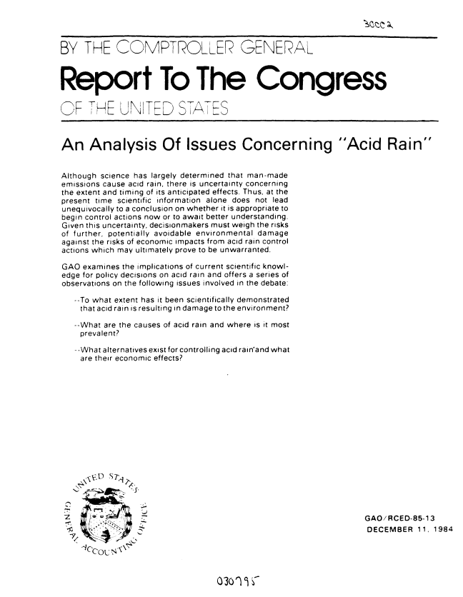 handle is hein.gao/gaobabewa0001 and id is 1 raw text is: 




BY THE COMPTROLLFR GENERAL



Report To The Congress


   F THE UNITED S,7I7ES



An Analysis Of Issues Concerning Acid Rain


Although science has largely determined that man-made
emissions cause acid rain, there is uncertainty concerning
the extent and timing of its anticipated effects. Thus, at the
present time scientific information alone does not lead
unequivocally to a conclusion on whether it is appropriate to
begin control actions now or to await better understanding.
Given this uncertainty, decisionmakers must weigh the risks
of further, potentially avoidable environmental damage
against the risks of economic impacts from acid rain control
actions which may ultimately prove to be unwarranted.

GAO examines the implications of current scientific knowl-
edge for policy decisions on acid rain and offers a series of
observations on the following issues involved in the debate:

   --To what extent has it been scientifically demonstrated
   that acid rain is resulting in damage to the environment?

   --What are the causes of acid rain and where is it most
   prevalent?

   --What alternatives exist for controlling acid rain'and what
   are their economic effects?

















                                                                 GAO/RCED-85-13
                                                                 DECEMBER 11, 1984

    .      ,


(30o 1 -


