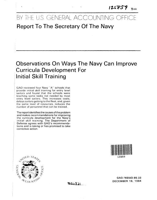 handle is hein.gao/gaobabewc0001 and id is 1 raw text is: 

Ix)ttktS


BY   I     i . . i( 


(>,NERAL AC COUNT NG


OFFICE


Report To The Secretary Of The Navy


Observations On Ways The Navy Can Improve

Curricula Development For

Initial Skill Training


GAO reviewed four Navy A schools that
p rovide initial skill training for entry level
sailors and found that the schools were
teach ing some tasks not needed by most
entry level sailors. This increases costs,
delays sailors getting to the fleet, and, given
t:he same level of resources, reduces the
num b er of personnel that can be trained.

The report identifies the causes of the problem
and makes recommendations for improving
the curricula development for the Navy's
initial skill training. The Department of
Defense agrees with GAO's recommenda-
tions and is taking or has promised to take
corrective action.


125859


22           2

0..  2,


  GAO/NSIAD-85-33
DECEMBER 18, 1984



