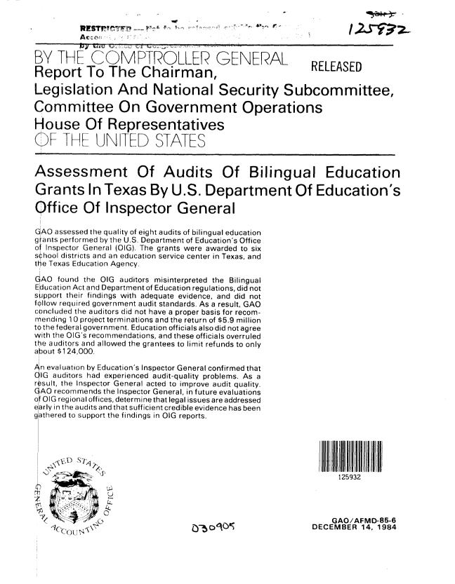 handle is hein.gao/gaobabewf0001 and id is 1 raw text is: 





BY TH- CMFROLLEIR GENERAL
Report To The Chairman,


RELEASED


Legislation And National Security Subcommittee,

Committee On Government Operations

House Of Representatives

()  .1t!  t,,J N   FTf[) STATES


Assessment


Of Audits Of Bilingual Education


Grants In Texas By U.S. Department Of Education's

Office Of Inspector General

(GAO assessed the quality of eight audits of bilingual education
g ants performed by the U.S Department of Education's Office
of Inspector General (OIG), The grants were awarded to six
sihool (istricts and an education service center in Texas, and
the Texas Education Agency.

GAO found the OIG auditors misinterpreted the Bilingual
Education Act and Department of Education regulations, did not
support their findings with adequate evidence, and did not
follow required government audit standards. As a result, GAO
concluded the auditors did not have a proper basis for recom-
mending 10 project terminations and the return of $5.9 million
to the federal government. Education officials also did not agree
with the OIG's recommendations, and these officials overruled
tA auditors and allowed the grantees to limit refunds to only
about $124,000.


ahn evaluation by Education's Inspector General confirmed that
C auditors3 had experienced audit-quality problems. As a
r ,silt, the Inspector General acted to  improve audit quality.
AO recorrinlerds the Inspector General, in future evaluations
of OIG regional offices, determine that legal issues are addressed
early in the audits and that sufficient credible evidence has been
gathered to support the findings in OIG reports.


125932


4)
rt


    GAO/AFMD-85-6
DECEMBER 14, 1984


we  It


