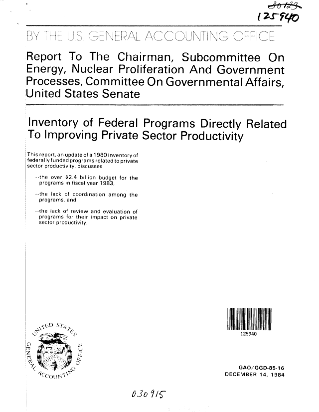 handle is hein.gao/gaobabewj0001 and id is 1 raw text is: 

(~SY9o


2
1'    1'


(C  N I  N G


C)F IIC


Report To The Chairman, Subcommittee On

Energy, Nuclear Proliferation And Government

Processes, Committee On Governmental Affairs,

United States Senate
I


Inventory of Federal

To Improving Private


This report, an update of a 1980 inventory of
federally funded programs related to private
sector productivity, discusses

  --the  over $2.4  billion  budget for the
  programs in fiscal year 1983,

  --the lack of coordination among the
  programs, and
  the lack of review and evaluation of
  programs for their impact on private
  sector productivity.


Programs Directly Related

Sector Productivity


125940


C)
m
V


... , 7 0 ,,\  -


   GAO/GGD-85-16
DECEMBER 14, 1984


6.30 Y i


I (



